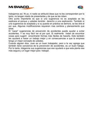 trabajamos así. Ni yo, ni nadie se atribuirá ideas que no les corresponden por lo 
tanto, no tengan miedo de presentarlas y de que se las roben. 
Otro punto importante es que si una sugerencia no es aceptada se les 
explicara el porque y ustedes tendrán derecho a una explicación. También si 
una sugerencia es aceptada y si su puesta en práctica se demora, se les dirá el 
por que. Algunas modificaciones requieren mas cambios y planeamiento que 
otras. 
El “cazar” sugerencias de prevención de accidentes puede ayudar a evitar 
accidentes. Y es muy fácil ver el por qué. Si realmente tratan de encontrar 
cosas para sugerir encontrarán formas más fáciles de hacerlo. Esto también 
les ayudará a hacer un trabajo mejor y en consecuencias a que la empresa 
tenga un mejor concepto de ustedes. 
Cuando alguien dice, Juan es un buen trabajador, pero a la vez agrega que 
también tiene conciencia de la prevención de accidentes, es un buen halago. 
Por lo tanto, tráiganme sus sugerencias que eso ayudará a que esta planta sea 
más segura y un lugar mejor para trabajar. 
 