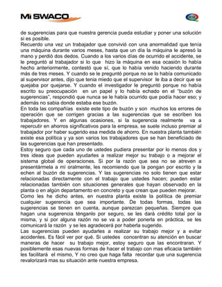 de sugerencias para que nuestra gerencia pueda estudiar y poner una solución 
si es posible. 
Recuerdo una vez un trabajador que convivió con una anormalidad que tenía 
una máquina durante varios meses, hasta que un día la máquina le apresó la 
mano y perdió dos dedos. Cuando a los varios días de ocurrido el accidente, se 
le preguntó al trabajador si lo que hizo la máquina en esa ocasión lo había 
hecho anteriormente, contestó que sí, que lo había venido haciendo durante 
más de tres meses. Y cuando se le preguntó porque no se lo había comunicado 
al supervisor antes, dijo que tenia miedo que el supervisor le iba a decir que se 
quejaba por quejarse. Y cuando el investigador le preguntó porque no había 
escrito su preocupación en un papel y lo había echado en el “buzón de 
sugerencias”, respondió que nunca se le había ocurrido que podía hacer eso; y 
además no sabia donde estaba ese buzón. 
En toda las compañías existe este tipo de buzón y son muchos los errores de 
operación que se corrigen gracias a las sugerencias que se escriben los 
trabajadores. Y en algunas ocasiones, si la sugerencia realmente va a 
repercutir en ahorros significativos para la empresa, se suele incluso premiar al 
trabajador por haber sugerido esa medida de ahorro. En nuestra planta también 
existe esa política y ya son varios los trabajadores que se han beneficiado de 
las sugerencias que han presentado. 
Estoy seguro que cada uno de ustedes pudiera presentar por lo menos dos y 
tres ideas que pueden ayudarles a realizar mejor su trabajo o a mejorar el 
sistema global de operaciones. Si por la razón que sea no se atreven a 
presentármela a mí oralmente, les recomiendo que la pongan por escrito y la 
echen al buzón de sugerencias. Y las sugerencias no solo tienen que estar 
relacionadas directamente con el trabajo que ustedes hacen; pueden estar 
relacionadas también con situaciones generales que hayan observado en la 
planta o en algún departamento en concreto y que crean que pueden mejorar. 
Como les he dicho antes, en nuestra planta existe la política de premiar 
cualquier sugerencia que sea importante. De todas formas, todas las 
sugerencias se tienen en cuenta, aunque parezcan pequeñas. Siempre que 
hagan una sugerencia ténganlo por seguro, se les dará crédito total por la 
misma, y si por alguna razón no se va a poder ponerla en práctica, se les 
comunicará la razón y se les agradecerá por haberla sugerido. 
Las sugerencias pueden ayudarles a realizar su trabajo mejor y a evitar 
accidentes. Es fácil ver por qué. Si ustedes concentran su atención en buscar 
maneras de hacer su trabajo mejor, estoy seguro que las encontraran. Y 
posiblemente esas nuevas formas de hacer el trabajo con mas eficacia también 
les facilitará el mismo, Y no creo que haga falta recordar que una sugerencia 
revalorizará mas su situación ante nuestra empresa. 
 