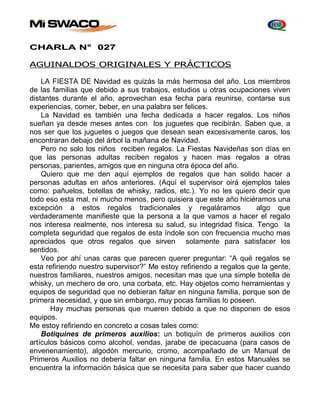 CHARLA N° 027 
AGUINALDOS ORIGINALES Y PRÁCTICOS 
LA FIESTA DE Navidad es quizás la más hermosa del año. Los miembros 
de las familias que debido a sus trabajos, estudios u otras ocupaciones viven 
distantes durante el año, aprovechan esa fecha para reunirse, contarse sus 
experiencias, comer, beber, en una palabra ser felices. 
La Navidad es también una fecha dedicada a hacer regalos. Los niños 
sueñan ya desde meses antes con los juguetes que recibirán. Saben que, a 
nos ser que los juguetes o juegos que desean sean excesivamente caros, los 
encontraran debajo del árbol la mañana de Navidad. 
Pero no solo los niños reciben regalos. La Fiestas Navideñas son días en 
que las personas adultas reciben regalos y hacen mas regalos a otras 
personas, parientes, amigos que en ninguna otra época del año. 
Quiero que me den aquí ejemplos de regalos que han solido hacer a 
personas adultas en años anteriores. (Aquí el supervisor oirá ejemplos tales 
como: pañuelos, botellas de whisky, radios, etc.). Yo no les quiero decir que 
todo eso esta mal, ni mucho menos, pero quisiera que este año hiciéramos una 
excepción a estos regalos tradicionales y regaláramos algo que 
verdaderamente manifieste que la persona a la que vamos a hacer el regalo 
nos interesa realmente, nos interesa su salud, su integridad física. Tengo la 
completa seguridad que regalos de esta índole son con frecuencia mucho mas 
apreciados que otros regalos que sirven solamente para satisfacer los 
sentidos. 
Veo por ahí unas caras que parecen querer preguntar: “A qué regalos se 
esta refiriendo nuestro supervisor?” Me estoy refiriendo a regalos que la gente, 
nuestros familiares, nuestros amigos, necesitan mas que una simple botella de 
whisky, un mechero de oro, una corbata, etc. Hay objetos como herramientas y 
equipos de seguridad que no debieran faltar en ninguna familia, porque son de 
primera necesidad, y que sin embargo, muy pocas familias lo poseen. 
Hay muchas personas que mueren debido a que no disponen de esos 
equipos. 
Me estoy refiriendo en concreto a cosas tales como: 
Botiquines de primeros auxilios: un botiquín de primeros auxilios con 
artículos básicos como alcohol, vendas, jarabe de ipecacuana (para casos de 
envenenamiento), algodón mercurio, cromo, acompañado de un Manual de 
Primeros Auxilios no debería faltar en ninguna familia. En estos Manuales se 
encuentra la información básica que se necesita para saber que hacer cuando 
 