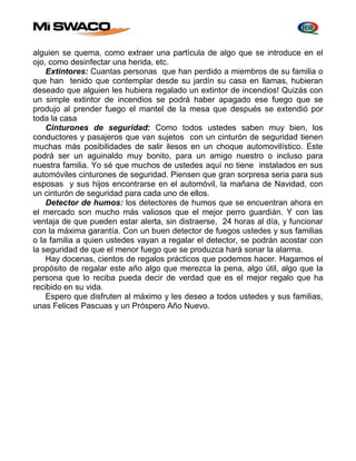 alguien se quema, como extraer una partícula de algo que se introduce en el 
ojo, como desinfectar una herida, etc. 
Extintores: Cuantas personas que han perdido a miembros de su familia o 
que han tenido que contemplar desde su jardín su casa en llamas, hubieran 
deseado que alguien les hubiera regalado un extintor de incendios! Quizás con 
un simple extintor de incendios se podrá haber apagado ese fuego que se 
produjo al prender fuego el mantel de la mesa que después se extendió por 
toda la casa 
Cinturones de seguridad: Como todos ustedes saben muy bien, los 
conductores y pasajeros que van sujetos con un cinturón de seguridad tienen 
muchas más posibilidades de salir ilesos en un choque automovilístico. Este 
podrá ser un aguinaldo muy bonito, para un amigo nuestro o incluso para 
nuestra familia. Yo sé que muchos de ustedes aquí no tiene instalados en sus 
automóviles cinturones de seguridad. Piensen que gran sorpresa seria para sus 
esposas y sus hijos encontrarse en el automóvil, la mañana de Navidad, con 
un cinturón de seguridad para cada uno de ellos. 
Detector de humos: los detectores de humos que se encuentran ahora en 
el mercado son mucho más valiosos que el mejor perro guardián. Y con las 
ventaja de que pueden estar alerta, sin distraerse, 24 horas al día, y funcionar 
con la máxima garantía. Con un buen detector de fuegos ustedes y sus familias 
o la familia a quien ustedes vayan a regalar el detector, se podrán acostar con 
la seguridad de que el menor fuego que se produzca hará sonar la alarma. 
Hay docenas, cientos de regalos prácticos que podemos hacer. Hagamos el 
propósito de regalar este año algo que merezca la pena, algo útil, algo que la 
persona que lo reciba pueda decir de verdad que es el mejor regalo que ha 
recibido en su vida. 
Espero que disfruten al máximo y les deseo a todos ustedes y sus familias, 
unas Felices Pascuas y un Próspero Año Nuevo. 
 