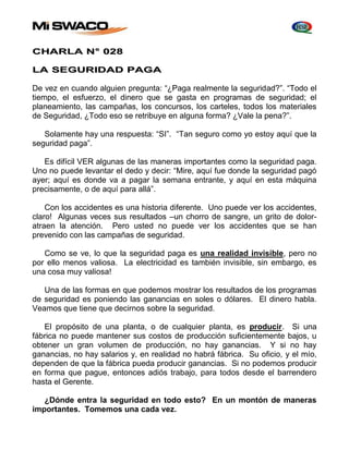 CHARLA N° 028 
LA SEGURIDAD PAGA 
De vez en cuando alguien pregunta: “¿Paga realmente la seguridad?”. “Todo el 
tiempo, el esfuerzo, el dinero que se gasta en programas de seguridad; el 
planeamiento, las campañas, los concursos, los carteles, todos los materiales 
de Seguridad, ¿Todo eso se retribuye en alguna forma? ¿Vale la pena?”. 
Solamente hay una respuesta: “SI”. “Tan seguro como yo estoy aquí que la 
seguridad paga”. 
Es difícil VER algunas de las maneras importantes como la seguridad paga. 
Uno no puede levantar el dedo y decir: “Mire, aquí fue donde la seguridad pagó 
ayer; aquí es donde va a pagar la semana entrante, y aquí en esta máquina 
precisamente, o de aquí para allá”. 
Con los accidentes es una historia diferente. Uno puede ver los accidentes, 
claro! Algunas veces sus resultados –un chorro de sangre, un grito de dolor-atraen 
la atención. Pero usted no puede ver los accidentes que se han 
prevenido con las campañas de seguridad. 
Como se ve, lo que la seguridad paga es una realidad invisible, pero no 
por ello menos valiosa. La electricidad es también invisible, sin embargo, es 
una cosa muy valiosa! 
Una de las formas en que podemos mostrar los resultados de los programas 
de seguridad es poniendo las ganancias en soles o dólares. El dinero habla. 
Veamos que tiene que decirnos sobre la seguridad. 
El propósito de una planta, o de cualquier planta, es producir. Si una 
fábrica no puede mantener sus costos de producción suficientemente bajos, u 
obtener un gran volumen de producción, no hay ganancias. Y si no hay 
ganancias, no hay salarios y, en realidad no habrá fábrica. Su oficio, y el mío, 
dependen de que la fábrica pueda producir ganancias. Si no podemos producir 
en forma que pague, entonces adiós trabajo, para todos desde el barrendero 
hasta el Gerente. 
¿Dónde entra la seguridad en todo esto? En un montón de maneras 
importantes. Tomemos una cada vez. 
 