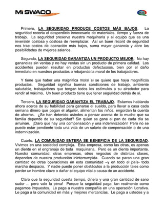 Primero, LA SEGURIDAD PRODUCE COSTOS MÁS BAJOS. La 
seguridad recorta el desperdicio innecesario de materiales, tiempo y fuerza de 
trabajo. La seguridad preserva nuestra maquinaria y el equipo que es una 
inversión costosa y costosa de reemplazar. Así un buen récord de seguridad 
nos trae costos de operación más bajos, suma mayor ganancia y abre las 
posibilidades de mejores salarios. 
Segundo, LA SEGURIDAD GARANTIZA UN PRODUCTO MEJOR. No hay 
ganancias sin ventas y no hay ventas sin un producto de primera calidad. Los 
accidentes pueden resultar en productos defectuosos, bien por el daño 
inmediato en nuestros productos o rebajando la moral de los trabajadores. 
Y tiene que haber una magnífica moral si se quiere que haya magníficos 
productos. Seguridad significa buenas condiciones de trabajo, ambiente 
saludable, trabajadores que tengan todos los estímulos a su alrededor para 
rendir al máximo. Un buen producto tiene que tener seguridad detrás de sí. 
Tercero, LA SEGURIDAD GARANTIZA EL TRABAJO. Estamos hablando 
ahora acerca de su habilidad para ganarse el sueldo, para llevar a casa cada 
semana dinero que pagan el alquiler, alimentan los niños, engordan la cuenta 
de ahorros. ¿Se han detenido ustedes a pensar acerca de lo mucho que su 
familia depende de su seguridad? Sin quien se gane el pan de cada día se 
arruinan. ¡Claro que hay una compensación y una indemnización! Pero no se 
puede estar pendiente toda una vida de un salario de compensación o de una 
indemnización. 
Cuarto, LA COMUNIDAD ENTERA SE BENEFICIA DE LA SEGURIDAD. 
Vivimos en una sociedad compleja. Esta empresa, como las otras, es apenas 
un diente en el engranaje de toda maquinaria. Pero es un diente importante. 
Nuestra comunidad, otras empresas, otros negocios de distintas clases, 
dependen de nuestra producción ininterrumpida. Cuando se paran una gran 
cantidad de otras operaciones en esta comunidad –y en todo el país- todo 
marcha despacio. Y nadie puede poner obstáculos a la producción tales como 
perder un hombre clave o dañar el equipo vital a causa de un accidente. 
Claro que la seguridad cuesta tiempo, dinero y una gran cantidad de sano 
sudor ... pero vale la pena! Porque la seguridad paga, tan realmente como 
pagamos impuestos. Le paga a nuestra compañía en una operación lucrativa. 
Le paga a la comunidad en más y mejores mercancías. Le paga a ustedes y a 
 