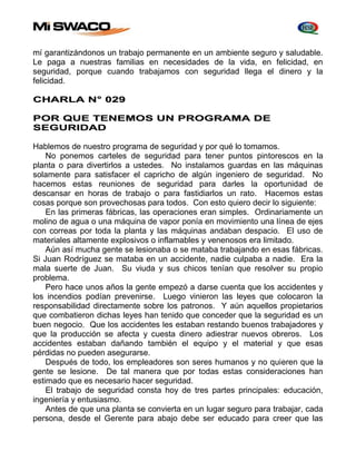 mí garantizándonos un trabajo permanente en un ambiente seguro y saludable. 
Le paga a nuestras familias en necesidades de la vida, en felicidad, en 
seguridad, porque cuando trabajamos con seguridad llega el dinero y la 
felicidad. 
CHARLA N° 029 
POR QUE TENEMOS UN PROGRAMA DE 
SEGURIDAD 
Hablemos de nuestro programa de seguridad y por qué lo tomamos. 
No ponemos carteles de seguridad para tener puntos pintorescos en la 
planta o para divertirlos a ustedes. No instalamos guardas en las máquinas 
solamente para satisfacer el capricho de algún ingeniero de seguridad. No 
hacemos estas reuniones de seguridad para darles la oportunidad de 
descansar en horas de trabajo o para fastidiarlos un rato. Hacemos estas 
cosas porque son provechosas para todos. Con esto quiero decir lo siguiente: 
En las primeras fábricas, las operaciones eran simples. Ordinariamente un 
molino de agua o una máquina de vapor ponía en movimiento una línea de ejes 
con correas por toda la planta y las máquinas andaban despacio. El uso de 
materiales altamente explosivos o inflamables y venenosos era limitado. 
Aún así mucha gente se lesionaba o se mataba trabajando en esas fábricas. 
Si Juan Rodríguez se mataba en un accidente, nadie culpaba a nadie. Era la 
mala suerte de Juan. Su viuda y sus chicos tenían que resolver su propio 
problema. 
Pero hace unos años la gente empezó a darse cuenta que los accidentes y 
los incendios podían prevenirse. Luego vinieron las leyes que colocaron la 
responsabilidad directamente sobre los patronos. Y aún aquellos propietarios 
que combatieron dichas leyes han tenido que conceder que la seguridad es un 
buen negocio. Que los accidentes les estaban restando buenos trabajadores y 
que la producción se afecta y cuesta dinero adiestrar nuevos obreros. Los 
accidentes estaban dañando también el equipo y el material y que esas 
pérdidas no pueden asegurarse. 
Después de todo, los empleadores son seres humanos y no quieren que la 
gente se lesione. De tal manera que por todas estas consideraciones han 
estimado que es necesario hacer seguridad. 
El trabajo de seguridad consta hoy de tres partes principales: educación, 
ingeniería y entusiasmo. 
Antes de que una planta se convierta en un lugar seguro para trabajar, cada 
persona, desde el Gerente para abajo debe ser educado para creer que las 
 