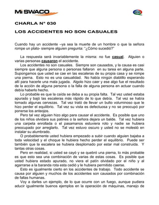 CHARLA N° 030 
LOS ACCIDENTES NO SON CASUALES 
Cuando hay un accidente –ya sea la muerte de un hombre o que la señora 
rompe un plato- siempre alguien pregunta: “¿Cómo sucedió?” 
La respuesta será invariablemente la misma: no fue casual. Alguien o 
varias personas causaron el accidente. 
Los accidentes no son casuales. Siempre son causados, y la causa es casi 
siempre que alguna persona o personas fallaron en su tarea en alguna parte. 
Supongamos que usted se cae en las escaleras de su propia casa y se rompe 
una pierna. Esto no es una casualidad. No había ningún diablillo esperando 
allí para hacerle una mala jugada. Algolo hizo caer y ese algo fue el resultado 
de la acción de alguna persona o la falla de alguna persona en actuar cuando 
debía haberlo hecho. 
Lo probable es que la caída se deba a su propia falta. Tal vez usted estaba 
apurado y bajó las escaleras más rápido de lo que debía. Tal vez se había 
tomado algunas cervezas. Tal vez trató de llevar un bulto voluminoso que le 
hizo perder el equilibrio. Tal vez su vista es defectuosa y no se preocupó por 
ponerse los anteojos. 
Pero tal vez alguien hizo algo para causar el accidente. Es posible que uno 
de los niños olvidara sus patines o la señora dejara un balde. Tal vez hubiera 
una carpeta enrollada o el pasamanos estuviera roto y nadie se hubiera 
preocupado por arreglarlo. Tal vez estuvo oscuro y usted no se molestó en 
instalar su alumbrado. 
O probablemente usted hubiera empezado a subir cuando alguien bajaba a 
toda velocidad y el choque le hubiera hecho perder el equilibrio. Puede ser 
también que la escalera se hubiera desplomado por estar mal construida. Y 
tantas otras cosas. 
Pero en realidad, si usted se cayó y se quebró una pierna, lo más probable 
es que esto sea una combinación de varias de estas cosas. Es posible que 
usted hubiera estado apurado, no viera el patín olvidado por el niño y al 
agarrarse a la baranda rota esta cedió y le hubiera permitido caerse. 
Esto es igualmente cierto en los accidentes de trabajo. Todo accidente se 
causa por alguien y muchos de los accidentes son causados por combinación 
de fallas humanas. 
Voy a darles un ejemplo, de lo que ocurre con un fuego, aunque pudiera 
aducir igualmente buenos ejemplos en la operación de máquinas, manejo de 
 
