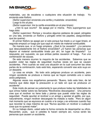materiales, uso de escaleras o cualquiera otra situación de trabajo. Yo 
enciendo este fósforo: 
(Señor supervisor encienda una cerilla y muéstrela encendida) 
Luego lo tiro al piso. 
(Señor supervisor: tire la cerilla encendida en el piso limpio) 
¿Ven lo que ocurre? Se apaga por sí misma. Pero supongamos que 
hago esto: 
(Señor supervisor: Rompa y revuelva algunos pedazos de papel, póngalos 
en una lata, encienda un fósforo y póngalo entre los papeles, asegurándose 
que los queme) 
El primer fósforo se apagó por sí solo porque fue tirado a un lugar limpio, el 
segundo empezó un fuego por que cayó en medio de material combustible. 
De manera que, si un fuego empieza, ¿Qué lo ha causado? ¿La persona 
que descuidadamente tiró el fósforo encendido? ¿O fueron las personas que 
dejaron el material combustible tirado por ahí, en lugar de limpiarlo? La 
respuesta; por supuesto, es que ambas partes causaron el fuego. Fue una 
combinación de causas. 
De esta manera ocurren la mayoría de los accidentes. Sabemos que se 
pueden violar las reglas de seguridad muchas veces sin que se causen 
accidentes. Pero cuando se viola una situación en la cual concurren las otras 
partes de la combinación, todo está listo, esperando convertir ese acto suyo en 
un desastre. 
La cosa es simple. No todo acto peligroso produce un accidente, pero 
ningún accidente se produce a menos que se hayan cometido uno o varios 
actos peligrosos. 
Algunas veces nos engañamos pensando: “Bueno, todo esta bien, de tal 
manera que debo dejar la precaución a un lado sin que se produzca un 
accidente”. 
Este modo de pensar es justamente lo que produce todas las fatalidades de 
que oímos hablar sobre los llamados “Revólveres descargados”. Una persona 
cree que el revólver no tiene bala y piensa que puede violar las reglas de 
seguridad. Puede apuntar el revólver a un amigo y apretar el gatillo, por que, 
naturalmente, ningún revólver descargado ha matado a nadie. Pero en algún 
mal momento que se equivoca en cuanto a la carga y es entonces cuando hay 
que recordar la vieja máxima de que “Nunca apuntes un revólver a cualquier 
cosa que no quieras matar”. 
En su trabajo diario, usted sabe la forma correcta de desempeñar su oficio. 
Recuerden, pues, que si ustedes lo hacen siempre así, nunca serán las 
personas que causen un accidente. 
 
