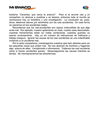 exclama: “Caramba, que cerca la anduvo!”. Pero si el arrume cae y un 
compañero no alcanza a evadirse y se lesiona, entonces todo el mundo se 
conmociona hay un torbellino y una investigación. La conclusión es, pues, 
obvia, debemos darnos por advertidos con los casi accidentes. En esta forma 
no caeremos en los accidentes reales. 
Recordemos que los casi-accidentes son signos indiscutibles de que algo 
anda mal. Por ejemplo, nuestro apilamiento es malo, nuestro aseo descuidado, 
nuestras herramientas están en malas condiciones, nuestras guardas no 
operan correctamente. Hay un sin número de indicaciones de ineficacia y 
trabajo inseguro. Ignorar las causas de los casi accidentes es una indeclinable 
invitación a un accidente real. 
Por lo tanto compañeros, mantengamos nuestros ojos bien abiertos para ver 
las pequeñas cosas que andan mal. No nos alcemos de hombros y hagamos 
algo acerca de ellas: Corrijámosla o informemos. Tratemos los casi accidente 
como si fueran accidentes graves: Desarraiguemos las causas mientras es 
tiempo. No menospreciemos las advertencias. 
 