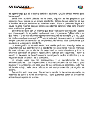 de agarrar algo que se le cayó y perdió el equilibrio? ¿Quitó ambas manos para 
hacer algo?. 
Estas son, aunque ustedes no lo crean, algunas de las preguntas que 
podemos hacer acerca de un simple accidente. Si todo lo que sabemos es que 
el hombre se cayó, entonces no sabemos nada. Pero si podemos llegar a la 
causa (o a las muchas causas) entonces podemos aprender algo para prevenir 
otros accidentes iguales. 
Si yo trato de salir con un informe que diga “Trabajador descuidado”, seguro 
que el encargado de seguridad me llamará para preguntarme: “¿Descuidado en 
qué forma?” y es este el primer ejemplo de descuido de este tipo, y si no, ¿qué 
ha hecho usted para corregirlo? Y sobre todo qué deseará saber si realmente 
fue por completo una cuestión de simple descuido o hubo otras condiciones que 
ayudaron a la causa del accidente. 
La investigación de los accidentes, real, sólida, profunda, investiga todas las 
circunstancias que contribuyeron al accidente y es una de las mejores maneras 
de que ustedes, yo, el depto. de seguridad, el superintendente y toda la 
empresa conozcan el porqué necesitamos trabajar con seguridad. Todo el 
mundo en la planta se beneficia con la investigación de los accidentes que se 
hagan en todas las areas de la compañía. 
Lo mismo pasa con las inspecciones y el cumplimiento de sus 
recomendaciones. Las inspecciones y recomendaciones se han hecho para 
localizar y deshacernos de cada una de las condiciones peligrosas, todo mal 
hábito de trabajo, toda pieza defectuosa del equipo antes de que alguien se 
lesione. 
Recuerden esto muy bien: No andamos detrás de la cabeza de nadie, no 
tratamos de poner a nadie en evidencia. Solo queremos parar los accidentes 
antes de que alguien se lesione. 
 