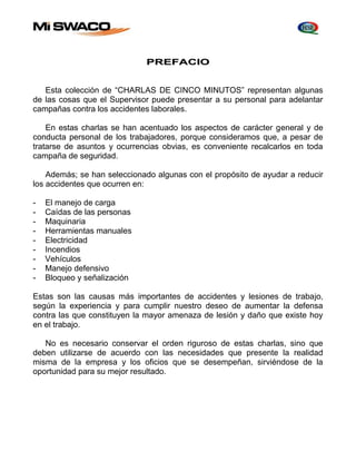 PREFACIO 
Esta colección de “CHARLAS DE CINCO MINUTOS” representan algunas 
de las cosas que el Supervisor puede presentar a su personal para adelantar 
campañas contra los accidentes laborales. 
En estas charlas se han acentuado los aspectos de carácter general y de 
conducta personal de los trabajadores, porque consideramos que, a pesar de 
tratarse de asuntos y ocurrencias obvias, es conveniente recalcarlos en toda 
campaña de seguridad. 
Además; se han seleccionado algunas con el propósito de ayudar a reducir 
los accidentes que ocurren en: 
- El manejo de carga 
- Caídas de las personas 
- Maquinaria 
- Herramientas manuales 
- Electricidad 
- Incendios 
- Vehículos 
- Manejo defensivo 
- Bloqueo y señalización 
Estas son las causas más importantes de accidentes y lesiones de trabajo, 
según la experiencia y para cumplir nuestro deseo de aumentar la defensa 
contra las que constituyen la mayor amenaza de lesión y daño que existe hoy 
en el trabajo. 
No es necesario conservar el orden riguroso de estas charlas, sino que 
deben utilizarse de acuerdo con las necesidades que presente la realidad 
misma de la empresa y los oficios que se desempeñan, sirviéndose de la 
oportunidad para su mejor resultado. 
 