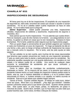CHARLA N° 033 
INSPECCIONES DE SEGURIDAD 
Mi tema para hoy es el de las inspecciones. El propósito de una inspección 
de seguridad es, claro está, encontrar las cosas que causan o ayudan a causar 
accidentes. Yo no sé si ustedes saben cuánta inspección se hace en esta 
planta. Yo no lo sabía hasta que lo pregunté. 
(Señor Supervisor: Usted puede presentar una lista, inspecciones 
oficiales, inspecciones de calderas y ascensores, inspecciones de seguros e 
incendios, etc.) 
Esto parece que es mucho inspeccionar. Y lo es además que cuesta dinero. 
Pero es necesario, pues de otra manera no lo harían. Los aseguradores no son 
tontos, no gastan su dinero en cosas que no son necesarias. Tampoco lo hace 
la empresa. Por lo tanto, podemos estar seguros que las inspecciones pagan. 
Pero yo quiero llegar a convencerlos de que también pagarían por nosotros 
si cada uno hiciéramos un poco de inspección. Yo hago ya bastante de ella en 
una forma u otra, pero no tengo el tiempo suficiente de inspeccionar las cosas 
tan a menudo como lo requieren. Por lo tanto, solo les pido ayuda en éste 
aspecto. 
Tal vez ustedes no se dan cuenta, pero muchas de las cosas equivocadas 
que tenemos aquí pueden prevenirse por medio de una inspección apropiada. 
Y esto es cierto para toda la planta y particularmente para los accidentes. No 
solamente aquellos causados por una guarda defectuosa, una escalera en mal 
estado o la cabeza suelta de un martillo. Una avería de cualquier clase 
aumenta la probabilidad de accidentes por que causa confusión y 
ordinariamente crea riesgos. 
Como lo saben, aquí se investigan los accidentes cuidadosamente. 
Sobresale un hecho. En la mayoría de los casos, si la persona que sufrió el 
accidente hubiera hecho un buen trabajo de inspección hubiera podido evitar la 
lesión, esto es, que si hubiera detectado el defecto y si no lo pudiera haber 
solucionado él mismo, o; hubiera avisado a su capataz no habría ocurrido el 
accidente. Esto es lo que deseo que ustedes hagan siempre. 
Vamos al fondo. Cuando ustedes lleguen al trabajo en cada turno, deben 
mirar las cosas. Mirar bien a su alrededor. ¿Hay algo que estorbe? Ustedes 
quieren suficiente campo para lo que tienen que hacer. Quieren dónde pararse 
bien. Esto quiere decir, un piso limpio, parejo, no deslizante, sin grasa ni 
manchas de aceite. Quiere decir, también, que no haya bajo sus pies nada que 
pueda hacerlos caer, como tubos, tornillos o bloques de madera. 
 