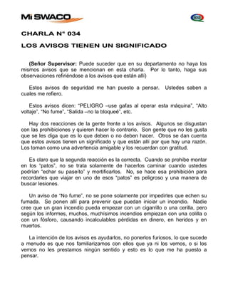 CHARLA N° 034 
LOS AVISOS TIENEN UN SIGNIFICADO 
(Señor Supervisor: Puede suceder que en su departamento no haya los 
mismos avisos que se mencionan en esta charla. Por lo tanto, haga sus 
observaciones refiriéndose a los avisos que están allí) 
Estos avisos de seguridad me han puesto a pensar. Ustedes saben a 
cuales me refiero. 
Estos avisos dicen: “PELIGRO –use gafas al operar esta máquina”, “Alto 
voltaje”, “No fume”, “Salida –no la bloqueé”, etc. 
Hay dos reacciones de la gente frente a los avisos. Algunos se disgustan 
con las prohibiciones y quieren hacer lo contrario. Son gente que no les gusta 
que se les diga que es lo que deben o no deben hacer. Otros se dan cuenta 
que estos avisos tienen un significado y que están allí por que hay una razón. 
Los toman como una advertencia amigable y los recuerdan con gratitud. 
Es claro que la segunda reacción es la correcta. Cuando se prohibe montar 
en los “patos”, no se trata solamente de hacerlos caminar cuando ustedes 
podrían “echar su paseíto” y mortificarlos. No, se hace esa prohibición para 
recordarles que viajar en uno de esos “patos” es peligroso y una manera de 
buscar lesiones. 
Un aviso de “No fume”, no se pone solamente por impedirles que echen su 
fumada. Se ponen allí para prevenir que puedan iniciar un incendio. Nadie 
cree que un gran incendio pueda empezar con un cigarrillo o una cerilla, pero 
según los informes, muchos, muchísimos incendios empiezan con una colilla o 
con un fósforo, causando incalculables pérdidas en dinero, en heridos y en 
muertos. 
La intención de los avisos es ayudarlos, no ponerlos furiosos, lo que sucede 
a menudo es que nos familiarizamos con ellos que ya ni los vemos, o si los 
vemos no les prestamos ningún sentido y esto es lo que me ha puesto a 
pensar. 
 