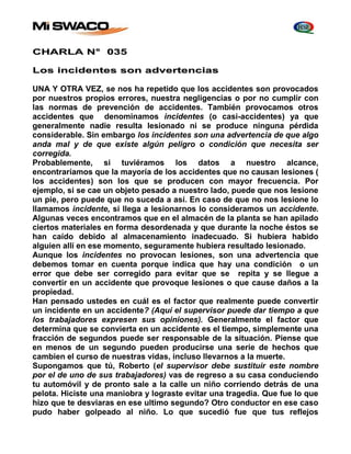 CHARLA N° 035 
Los incidentes son advertencias 
UNA Y OTRA VEZ, se nos ha repetido que los accidentes son provocados 
por nuestros propios errores, nuestra negligencias o por no cumplir con 
las normas de prevención de accidentes. También provocamos otros 
accidentes que denominamos incidentes (o casi-accidentes) ya que 
generalmente nadie resulta lesionado ni se produce ninguna pérdida 
considerable. Sin embargo los incidentes son una advertencia de que algo 
anda mal y de que existe algún peligro o condición que necesita ser 
corregida. 
Probablemente, si tuviéramos los datos a nuestro alcance, 
encontraríamos que la mayoría de los accidentes que no causan lesiones ( 
los accidentes) son los que se producen con mayor frecuencia. Por 
ejemplo, si se cae un objeto pesado a nuestro lado, puede que nos lesione 
un pie, pero puede que no suceda a así. En caso de que no nos lesione lo 
llamamos incidente, si llega a lesionarnos lo consideramos un accidente. 
Algunas veces encontramos que en el almacén de la planta se han apilado 
ciertos materiales en forma desordenada y que durante la noche éstos se 
han caído debido al almacenamiento inadecuado. Si hubiera habido 
alguien allí en ese momento, seguramente hubiera resultado lesionado. 
Aunque los incidentes no provocan lesiones, son una advertencia que 
debemos tomar en cuenta porque indica que hay una condición o un 
error que debe ser corregido para evitar que se repita y se llegue a 
convertir en un accidente que provoque lesiones o que cause daños a la 
propiedad. 
Han pensado ustedes en cuál es el factor que realmente puede convertir 
un incidente en un accidente? (Aquí el supervisor puede dar tiempo a que 
los trabajadores expresen sus opiniones). Generalmente el factor que 
determina que se convierta en un accidente es el tiempo, simplemente una 
fracción de segundos puede ser responsable de la situación. Piense que 
en menos de un segundo pueden producirse una serie de hechos que 
cambien el curso de nuestras vidas, incluso llevarnos a la muerte. 
Supongamos que tú, Roberto (el supervisor debe sustituir este nombre 
por el de uno de sus trabajadores) vas de regreso a su casa conduciendo 
tu automóvil y de pronto sale a la calle un niño corriendo detrás de una 
pelota. Hiciste una maniobra y lograste evitar una tragedia. Que fue lo que 
hizo que te desviaras en ese ultimo segundo? Otro conductor en ese caso 
pudo haber golpeado al niño. Lo que sucedió fue que tus reflejos 
 
