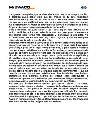 trabajaron con rapidez, que estabas alerta, que conduces con precaución, 
o también pudo haber sido que los frenos de tu auto funcionan 
adecuadamente y que tus neumáticos están en buen estado. Podríamos 
dar una serie de justificaciones, pero lo importante es reconocer que no 
fue simplemente un factor de suerte lo que previno el accidente, es decir, 
lo que evitó que el niño fuera atropellado por el auto. 
Casi podríamos asegurar además, que esta experiencia influirá en la 
actitud de Roberto. Lo mas probable es que cuando él pase de nuevo por 
esa misma calle tenga más precaución y disminuya la velocidad. Ya 
Roberto sabe que en esa área hay niños jugando y que en cualquier 
momento puede salir a la calle otro niño. 
Tomemos otro ejemplo. Supongamos que hay un derrame de aceite en el 
suelo y que uno de nosotros lo ve, lo esquiva y no pasa nada. La próxima 
persona que pasa por el lugar no ve el derrame, lo pisa, resbala y casi se 
cae, pero logra restablecer su equilibrio. Sin embargo, un poco más tarde 
pasa por el mismo lugar un tercera persona que tampoco ve el derrame en 
el suelo, lo pisa, resbala y se cae porque no pudo controlar el equilibrio y 
el resultado es un fractura de brazo. La conclusión es bastante obvia, el 
peligro que advirtió la primera persona ocasionó un incidente para la 
segunda, pero no se corrigió y, por consiguiente, la condición quedó igual 
provocando finalmente un accidente con lesión en la tercera. Puede ser 
que el peligro que nos advierten los incidentes lo determine nuestra 
propia actitud nuestro orden y limpieza, nuestras herramientas o que no 
cumplimos con las normas establecidas. Los incidentes nos indican 
claramente que algunos hábitos de trabajo son inadecuados o 
ineficientes. Ignorar las condiciones que representan peligros potenciales, 
es proporcionar la posibilidad de que se produzcan accidentes. 
Por eso para finalizar quiero recalcar que para el bienestar de todos, 
debemos estar siempre alertas y corregir toda situación peligrosa que 
observemos, si no podemos hacerlo por nuestros propios medios, 
debemos informarlo para que la corrija la persona indicada. Es necesario 
que mantengamos los ojos muy abiertos y las mentes muy despiertas 
para descubrir los peligros y no permitir que los incidentes se conviertan 
luego en lesiones serias y daños. Recordemos siempre que los incidentes 
son advertencias de los peligros que nos rodean. 
 