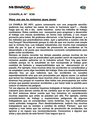 CHARLA N° 036 
Hoy no es lo mismo que ayer 
LA CHARLA DE HOY, quiero comenzarla con una pregunta sencilla: 
podemos hoy realizar las cosas tal como lo hacíamos ayer?……Desde 
luego que no, día a día, tanto nosotros como los métodos de trabajo 
cambiamos. Estos cambios son necesarios para progresar y desarrollar 
el trabajo con menos accidentes, en forma más cómoda, y con mayor 
provecho para todos. No podemos aferrarnos a las formas de pensar y a 
los métodos que practicábamos antes ayer y aplicarlos a nuestra vida de 
hoy Porqué? Sencillamente porque la vida de ayer era mucho mas simple 
que la vivimos hoy. Los trabajos industriales son mucho mas complejos 
cada día por lo que el concepto de prevención de accidentes se ha 
desarrollado a tal punto que necesitamos conocerlo completamente para 
poder evitar accidentes. 
Siempre es bueno recordar los tiempo pasados porque muchas de las 
normas y métodos que se practicaban ayer pueden servir de experiencia e 
inclusive pueden aplicarse en la industria actual. Pero hay que tener 
cuidado porque en la actualidad se han incorporado al trabajo gran 
cantidad de factores y responsabilidades que se desconocían en el 
pasado. Por ejemplo, hace muchos años los accidentes se consideraban y 
se aceptaban como algo inevitable del trabajo. Esto nos resulta totalmente 
absurdo hoy ya que sabemos que los accidentes no suceden 
espontáneamente sino que son provocados por alguna causa. La actitud 
que tenían los trabajadores hace muchos años no es la misma que la que 
tenemos hoy porque en nuestros días todos nos preocupamos por evitar 
errores que puedan provocar accidentes y por hacer todo lo posible para 
reducir al máximo los peligros. 
Tal vez algunos de nosotros hayamos trabajado el tiempo suficiente en la 
industria para darnos cuenta de los cambios que se han experimentado. 
Es fácil entonces darse cuenta que hoy tomamos en consideración 
muchos aspectos que antes se pasaban por alto. Por ejemplo, ciertos 
procedimientos de trabajo y exposiciones peligrosas de algunos 
trabajadores que se consideraban como tonterías, hoy las calificamos 
como actitudes inseguras. Pero desdichadamente, todavía hay muchos 
trabajadores que se resisten a cambiar de actitud. Piensan que son 
mejores y mas listos que las normas de prevención de accidentes, las 
ignoran y no siguen sus recomendaciones. Conocemos a alguien que 
actúe y que piense de esta forma? Casi seguro que sí. 
 