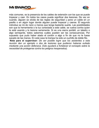 más comunes, es la presencia de los cables de extensión con los que se puede 
tropezar y caer. En todos los casos puede significar dos lesiones. De vez en 
cuando, alguien se olvida de las reglas de seguridad y pone un cable en un 
pasillo o en algún lugar donde alguien puede tropezar y caerse. El segundo 
individuo se irá de nariz a menos que tenga bastante suerte. Las posibilidades 
son que la herramienta o la luz conectada a este cable, se vuelva contra quien 
la está usando y lo lesione seriamente. Si es una sierra portátil, un taladro o 
algo semejante, todos sabemos cuáles pueden ser las consecuencias. Por 
supuesto que pudo haber atado el cordón a algo a fin de que no le fuese 
sacado de las manos. En este caso la trampa ha sido un cuchillo de doble filo. 
Nota para el supervisor: De ser posible logre que los asistentes a esta 
reunión den un ejemplo o dos de Iesiones que pudieron haberse evitado 
mediante una acción defensiva. Esto ayudará a fortalecer el concepto sobre la 
necesidad de protegerse contra los peligros inesperados). 
 
