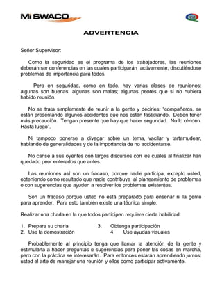 ADVERTENCIA 
Señor Supervisor: 
Como la seguridad es el programa de los trabajadores, las reuniones 
deberán ser conferencias en las cuales participarán activamente, discutiéndose 
problemas de importancia para todos. 
Pero en seguridad, como en todo, hay varias clases de reuniones: 
algunas son buenas; algunas son malas; algunas peores que si no hubiera 
habido reunión. 
No se trata simplemente de reunir a la gente y decirles: “compañeros, se 
están presentando algunos accidentes que nos están fastidiando. Deben tener 
más precaución. Tengan presente que hay que hacer seguridad. No lo olviden. 
Hasta luego”. 
Ni tampoco ponerse a divagar sobre un tema, vacilar y tartamudear, 
hablando de generalidades y de la importancia de no accidentarse. 
No canse a sus oyentes con largos discursos con los cuales al finalizar han 
quedado peor enterados que antes. 
Las reuniones así son un fracaso, porque nadie participa, excepto usted, 
obteniendo como resultado que nadie contribuye al planeamiento de problemas 
o con sugerencias que ayuden a resolver los problemas existentes. 
Son un fracaso porque usted no está preparado para enseñar ni la gente 
para aprender. Para esto también existe una técnica simple: 
Realizar una charla en la que todos participen requiere cierta habilidad: 
1. Prepare su charla 3. Obtenga participación 
2. Use la demostración 4. Use ayudas visuales 
Probablemente al principio tenga que llamar la atención de la gente y 
estimularla a hacer preguntas o sugerencias para poner las cosas en marcha, 
pero con la práctica se interesarán. Para entonces estarán aprendiendo juntos: 
usted el arte de manejar una reunión y ellos como participar activamente. 
 