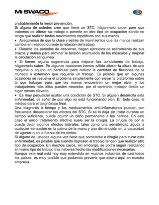 probablemente la mejor prevención. 
Si alguno de ustedes cree que tiene un STC, háganmelo saber pare que 
tratemos de alterar su trabajo o ponerle en otro tipo de ocupación donde no 
tenga que realizar tantos movimientos repetitivos con sus manos. 
 Asegúrense de que la clase y estrés de movimientos que las manos realizan 
cambia en realidad durante la rotación del trabajo. 
 Durante los periodos de descanso, hagan ejercicios de estiramiento de sus 
brazos y manos para eliminar la tensión acumulada de los músculos y mejorar 
la circulación sanguínea. 
 Si tienen alguna sugerencia para mejorar las condiciones de trabajo, 
háganmelo saber. En algunas ocasiones hemos sólido alterar la altura de una 
máquina o equipo en particular pare reducir la cantidad de flexiones de la 
muñeca o extensión que requería un trabajo. Es posible que en algunas 
ocasiones se resuelva el problema simplemente con elevar la plataforma sobre 
la que trabajan para que las manos encuentren un mejor nivel; y los 
trabajadores más altos pueden necesitar, por el contrario, trabajar desde un 
lugar menos elevado. 
 Es muy perjudicial ocultar una condición de STC. Si alguien desarrolla esta 
enfermedad, es señal de que algo no está funcionando bien. En todo caso, el 
médico dará el diagnóstico final. 
Una diagnosis a tiempo y los medicamentos anti-inflamatorios pueden con 
frecuencia desacelerar los efectos del STC. Si se lo deja sin tratar durante un 
tiempo suficiente, puede ocurrir un daño permanente a los nervios. En este 
caso el único tratamiento efectivo suele ser la cirugía. La cirugía de por si 
puede dejar algunos efectos laterales, tales como una sensibilidad aguda a 
cualquier sensación en la palma de la mano y una disminución en la capacidad 
de agarrar o en la fuerza de los dedos. 
Si alguno de ustedes alguna vez tiene que someterse a cirugía para curar esta 
enfermedad, es posible que cuando regresen al trabajo tengan que realizar otro 
tipo de ocupación. En muchos casos, sin embargo, se podrá seguir realizando 
el mismo tipo de trabajo tras haberse hecho las modificaciones necesarias. 
Aunque este mal está hoy muy extendido en muchas industrias de casi todos 
los países, es muy posible que podamos prevenir que ocurra aquí en nuestra 
empresa. 
 