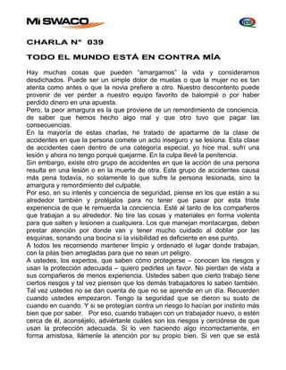 CHARLA N° 039 
TODO EL MUNDO ESTÁ EN CONTRA MÍA 
Hay muchas cosas que pueden “amargarnos” la vida y considerarnos 
desdichados. Puede ser un simple dolor de muelas o que la mujer no es tan 
atenta como antes o que la novia prefiere a otro. Nuestro descontento puede 
provenir de ver perder a nuestro equipo favorito de balompié o por haber 
perdido dinero en una apuesta. 
Pero, la peor amargura es la que proviene de un remordimiento de conciencia, 
de saber que hemos hecho algo mal y que otro tuvo que pagar las 
consecuencias. 
En la mayoría de estas charlas, he tratado de apartarme de la clase de 
accidentes en que la persona comete un acto inseguro y se lesiona. Esta clase 
de accidentes caen dentro de una categoría especial, yo hice mal, sufrí una 
lesión y ahora no tengo porqué quejarme. En la culpa llevé la penitencia. 
Sin embargo, existe otro grupo de accidentes en que la acción de una persona 
resulta en una lesión o en la muerte de otra. Este grupo de accidentes causa 
más pena todavía, no solamente lo que sufre la persona lesionada, sino la 
amargura y remordimiento del culpable. 
Por eso, en su interés y conciencia de seguridad, piense en los que están a su 
alrededor también y protéjalos para no tener que pasar por esta triste 
experiencia de que le remuerda la conciencia. Esté al tanto de los compañeros 
que trabajan a su alrededor. No tire las cosas y materiales en forma violenta 
para que salten y lesionen a cualquiera. Los que manejan montacargas, deben 
prestar atención por donde van y tener mucho cuidado al doblar por las 
esquinas, sonando una bocina si la visibilidad es deficiente en ese punto. 
A todos les recomiendo mantener limpio y ordenado el lugar donde trabajan, 
con la pilas bien arregladas para que no sean un peligro. 
A ustedes, los expertos, que saben cómo protegerse – conocen los riesgos y 
usan la protección adecuada – quiero pedirles un favor. No pierdan de vista a 
sus compañeros de menos experiencia. Ustedes saben que cierto trabajo tiene 
ciertos riesgos y tal vez piensen que los demás trabajadores lo saben también. 
Tal vez ustedes no se dan cuenta de que no se aprende en un día. Recuerden 
cuando ustedes empezaron. Tengo la seguridad que se dieron su susto de 
cuando en cuando. Y si se protegían contra un riesgo lo hacían por instinto más 
bien que por saber. Por eso, cuando trabajen con un trabajador nuevo, o estén 
cerca de él, aconséjelo, adviértanle cuáles son los riesgos y cerciórese de que 
usan la protección adecuada. Si lo ven haciendo algo incorrectamente, en 
forma amistosa, llámenle la atención por su propio bien. Si ven que se está 
 