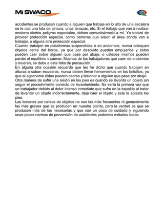 accidentes se producen cuando a alguien que trabaja en lo alto de una escalera 
se le cae una lata de pintura, unas tenazas, etc. Si el trabajo que van a realizar 
encierra ciertos peligros especiales, deben comunicármelo a mí. Yo trataré de 
proveer protección especial, como barreras que aislen el área donde van a 
trabajar, o alguna otra protección especial. 
Cuando trabajen en plataformas suspendidas o en andamios, nunca coloquen 
objetos cerca del borde, ya que por descuido pueden empujarlos y éstos 
pueden caer sobre alguien que pase por abajo, o ustedes mismos pueden 
perder el equilibrio v caerse. Muchos de los trabajadores que caen de andamios 
y mueren, se debe a esta falta de precaución. 
En alguna otra ocasión recuerdo que les he dicho que cuando trabajen en 
alturas o suban escaleras, nunca deben llevar herramientas en los bolsillos, ya 
que al agacharse éstas pueden caerse y lesionar a alguien que pase por abajo. 
Otra manera de sufrir una lesión en los pies es cuando se levanta un objeto sin 
seguir el procedimiento correcto de levantamiento. No sería la primera vez que 
un trabajador debido al dolor intenso inmediato que sufre en la espalda al tratar 
de levantar un objeto incorrectamente, deja caer el objeto y éste le aplasta los 
pies. 
Las lesiones por caídas de objetos no son las más frecuentes ni generalmente 
las más graves que se producen en nuestra planta, pero la verdad es que se 
producen más de las necesarias y que con un poco de cuidado y siguiendo 
unas pocas normas de prevención de accidentes podemos evitarlas todas. 
 
