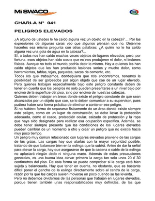 CHARLA N° 041 
PELIGROS ELEVADOS 
¿A alguno de ustedes le ha caído alguna vez un objeto en la cabeza? ... Por las 
expresiones de algunas caras veo que algunos piensan que no. Déjenme 
hacerles esa misma pregunta con otras palabras: ¿A quién no le ha caído 
alguna vez una gota de agua en la cabeza?... 
Sí, a todos nos han caído muchas veces objetos de lugares elevados; pero, por 
fortuna, esos objetos han sido cosas que no nos produjeron ni dolor, ni lesiones 
físicas. Aunque no todo el mundo podría decir lo mismo. Hay a quienes les han 
caído objetos que les han producido lesiones series y mucho dolor, como 
herramientas, tablas, tejas, paquetes, sacos de cemento, etc. 
Todos los que trabajamos, dondequiera que nos encontremos, tenemos la 
posibilidad de ser golpeados por algún objeto que cae de un lugar elevado. 
Pero quienes trabajan especialmente bajo este peligro constante deben de 
tener en cuenta que los peligros no solo pueden presentarse a un nivel bajo por 
encima de la superficie del piso, sino por encima de nuestras cabezas. 
Quienes deben trabajar en áreas donde existe el peligro constante de que sean 
alcanzados por un objeto que cae, se lo deben comunicar a su supervisor, pues 
pudiera haber una forma práctica de eliminar o contener ese peligro. 
Si no hubiera forma de separarse físicamente de un área donde existe siempre 
este peligro, como en un lugar de construcción, se debe llevar la protección 
adecuada, como el casco, protección ocular, calzado de protección y la ropa 
que haya sido designada pare realizar esa ocupación especifica. Además, se 
debe tener siempre presente que las condiciones de los lugares elevados 
pueden cambiar de un momento a otro y crear un peligro que no existía hacía 
muy poco tiempo. 
Un peligro muy común relacionado con lugares elevados proviene de las cargas 
de las grúas. Las cargas hay que atarlas con la mayor seguridad posible, 
tratando de que balancee bien en la eslinga que la subirá. Antes de dar la señal 
para elevar la carga, hay que asegurarse de que la cadena o cable de la eslinga 
no aplastará ningún dedo ni ninguna mano. Además de estas precauciones 
generales, es una buena idea elevar primero la carga tan solo unos 20 ó 30 
centímetros del piso. De esta forma se puede comprobar si la carga está bien 
sujeta y balanceada. Hay que tener en cuenta, no obstante, que es bastante 
difícil poner el gancho de la eslinga directamente sobre el centro de la carga, 
razón por la que las cargas suelen moverse un poco cuando se las levanta. 
Pero no debemos olvidarnos de las personas que trabajan en lugares elevados, 
porque tienen también unas responsabilidades muy definidas, de las que 
 