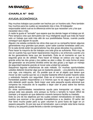 CHARLA N° 042 
AYUDA ECONÓMICA 
Hay muchos trabajos que pueden ser hechos por un hombre solo. Pero también 
hay muchos para los cuales se necesitarán dos o tres. El trabajador 
responsable sabrá cual es la diferencia entre los que necesitan uno y los que 
necesitan dos o más. 
A nadie le gusta el "avivado" que espera que los demás hagan el trabajo por él. 
Pero tampoco creo que demuestra ser muy inteligente aquél que trata de hacer 
solo un trabajo que está más allá de sus posibilidades físicas, cuando puede 
conseguir que alguien le ayude. 
Alguien me estaba contando los otros días que en su compañía tienen algunos 
generadores muy grandes que pesan, quien sabe cuantas toneladas cada uno. 
En la sala donde están los generadores hay dos grúas elevadas muy grandes. 
Para hacer la mayoría de los trabajos una sola grúa es suficiente. Pero muy de 
vez en cuando hay que hacer reparaciones mayores y es entonces cuando uno 
de los generadores tiene que ser levantado. Este es el momento en que la 
segunda grúa es de utilidad. Para hacer el trabajo se coloca una viga muy 
grande entre las dos grúas y los cables se atan a ellas. En esta forma el peso 
del generador se encuentra dividido entre las dos grúas y se logra un manejo 
de seguridad bastante grande al mover esta unidad tan pesada. 
Saquemos lagunas enseñanzas de este método. En muchas oportunidades 
ustedes deberán levantar algo que es bastante pesado - una plancha de acero, 
una viga, una máquina, etc. Es posible que al ver el objeto que tienen que 
mover se den cuenta que les va a resultar bastante difícil el poder hacerlo solos 
y sobretodo hacerlo con seguridad. Este es el momento en que si con toda 
honestidad pueden responderse a sí mismos que no es seguro que lo hagan 
sólo deberán pedir ayuda. Será mejor usar esta pequeña ayuda adicional que 
romperse los músculos de la espalda o dejar caer el peso sobre los tiernos 
dedos de los pies. 
En otras oportunidades necesitamos ayuda para transportar un objeto, no 
porque este sea pesado, sino porque su forma o tamaño lo hacen difícil de 
manejar y el espacio en que debemos moverlo tampoco facilita su traslado. 
Este es uno de los objetivos por los cuales existen remolcadores en todos los 
puertos que acercan a los grandes transatlánticos a su destino. El señor del 
mar tiene mucho poder pero su gran volumen lo pone fuera de lugar en un 
espacio pequeño. Es por eso que el remolcador, que a simple vista tiene menos 
fuerza y es pequeño puede llevarlo a donde corresponde. 
 