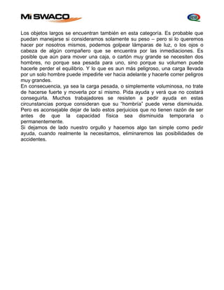 Los objetos largos se encuentran también en esta categoría. Es probable que 
puedan manejarse si consideramos solamente su peso – pero si lo queremos 
hacer por nosotros mismos, podemos golpear lámparas de luz, o los ojos o 
cabeza de algún compañero que se encuentra por las inmediaciones. Es 
posible que aún para mover una caja, o cartón muy grande se necesiten dos 
hombres, no porque sea pesada para uno, sino porque su volumen puede 
hacerle perder el equilibrio. Y lo que es aun más peligroso, una carga llevada 
por un solo hombre puede impedirle ver hacia adelante y hacerle correr peligros 
muy grandes. 
En consecuencia, ya sea la carga pesada, o simplemente voluminosa, no trate 
de hacerse fuerte y moverla por sí mismo. Pida ayuda y verá que no costará 
conseguirla. Muchos trabajadores se resisten a pedir ayuda en estas 
circunstancias porque consideran que su “hombría” puede verse disminuida. 
Pero es aconsejable dejar de lado estos perjuicios que no tienen razón de ser 
antes de que la capacidad física sea disminuida temporaria o 
permanentemente. 
Si dejamos de lado nuestro orgullo y hacemos algo tan simple como pedir 
ayuda, cuando realmente la necesitamos, eliminaremos las posibilidades de 
accidentes. 
 