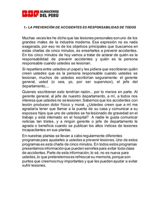 1.- LA PREVENCIÒN DE ACCIDENTES ES RESPONSABILIDAD DE TODOS
Muchas veces les he dicho que las lesiones personales sonuno de los
grandes males de la industria moderna. Esa expresión no es nada
exagerada, por eso no de los objetivos principales que buscamos en
estas charlas de cinco minutos, es enseñarles a prevenir accidentes.
En los cinco minutos de hoy vamos a tratar de aclarar de quién es la
responsabilidad de prevenir accidentes y quién es la persona
responsable cuando ustedes se lesionan.
Si repartiera entre ustedes un papel y les pidiera que escribieran quién
creen ustedes que es la persona responsable cuando ustedes se
lesionan, muchos de ustedes escribirían seguramente: el gerente
general, usted (o sea, yo, por ser supervisor), el jefe del
departamento,...
Quienes escribieran esto tendrían razón... por lo menos en parte. Al
gerente general, al jefe de nuestro departamento, a mí, a todos nos
interesa que ustedes no se lesionen. Sabemos que los accidentes con
lesión producen dolor físico y moral. ¿Ustedes creen que a mí me
agradaría tener que llamar a la puerta de su casa y comunicar a su
esposae hijos que uno de ustedes se ha lesionado de gravedad en el
trabajo y está internado en el hospital? A nadie le gusta comunicar
noticias tan tristes, y a ningún gerente o jefe de departamento le
agrada o beneficia cuando se publican los altos índices de lesiones
incapacitantes en sus plantas.
En nuestras plantas se llevan a cabo regularmente diferentes
programas para ayudarles a ustedes a prevenir lesiones.Uno de estos
programas es esta charla de cinco minutos. En todos estos programas
presentamos informaciónque pueden servirles para evitar toda clase
de accidentes.Parte de esta información, lo sé, no es nueva para
ustedes,lo que pretendemoses refrescarsu memoria, porque son
puntos que creemosmuy importantes y que les puedenayudar a evitar
sufrir lesiones.
 