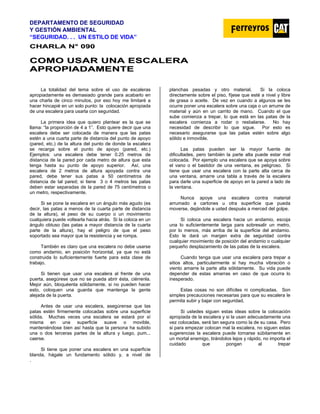DEPARTAMENTO DE SEGURIDAD
Y GESTIÓN AMBIENTAL
“SEGURIDAD. . . UN ESTILO DE VIDA”
C
CH
HA
AR
RL
LA
A N
N°
° 0
09
90
0
C
CO
OM
MO
O U
US
SA
AR
R U
UN
NA
A E
ES
SC
CA
AL
LE
ER
RA
A
A
AP
PR
RO
OP
PI
IA
AD
DA
AM
ME
EN
NT
TE
E
La totalidad del tema sobre el uso de escaleras
apropiadamente es demasiado grande para acabarlo en
una charla de cinco minutos, por eso hoy me limitaré a
hacer hincapié en un solo punto: la colocación apropiada
de una escalera para usarla con seguridad.
La primera idea que quiero plantear es la que se
llama: “la proporción de 4 a 1”. Esto quiere decir que una
escalera debe ser colocada de manera que las patas
estén a una cuarta parte de distancia del punto de apoyo
(pared, etc.) de la altura del punto de donde la escalera
se recarga sobre el punto de apoyo (pared, etc.)
Ejemplos: una escalera debe tener 0.25 metros de
distancia de la pared por cada metro de altura que esta
tenga hasta su punto de apoyo superior. Así, una
escalera de 2 metros de altura apoyada contra una
pared, debe tener sus patas a 50 centímetros de
distancia de tal pared; si tiene 3 o 4 metros las patas
deben estar separadas de la pared de 75 centímetros o
un metro, respectivamente.
Si se pone la escalera en un ángulo más agudo (es
decir, las patas a menos de la cuarta parte de distancia
de la altura), el peso de su cuerpo o un movimiento
cualquiera puede voltearla hacia atrás. Si la coloca en un
ángulo obtuso (las patas a mayor distancia de la cuarta
parte de la altura), hay el peligro de que el peso
soportado sea mayor que la resistencia y se rompa.
También es claro que una escalera no debe usarse
como andamio, en posición horizontal, ya que no está
construida lo suficientemente fuerte para esta clase de
trabajo.
Si tienen que usar una escalera al frente de una
puerta, asegúrese que no se pueda abrir ésta, ciérrenla.
Mejor aún, bloquéenla sólidamente, si no pueden hacer
esto, coloquen una guarda que mantenga la gente
alejada de la puerta.
Antes de usar una escalera, asegúrense que las
patas estén firmemente colocadas sobre una superficie
sólida. Muchas veces una escalera se estará por sí
misma en una superficie suave o movible,
manteniéndose bien así hasta que la persona ha subido
una o dos terceras partes de la altura y luego, pum...
caerse.
Si tiene que poner una escalera en una superficie
blanda, hágale un fundamento sólido y, a nivel de
planchas pesadas y otro material. Si la coloca
directamente sobre el piso, fíjese que esté a nivel y libre
de grasa o aceite. De vez en cuando a algunos se les
ocurre poner una escalera sobre una caja o un arrume de
material y aún en un carrito de mano. Cuando el que
sube comienza a trepar, lo que está en las patas de la
escalera comienza a rodar o resbalarse. No hay
necesidad de describir lo que sigue. Por esto es
necesario asegurarse que las patas estén sobre algo
sólido e inmovible.
Las patas pueden ser la mayor fuente de
dificultades, pero también la parte alta puede estar mal
colocada. Por ejemplo una escalera que se apoya sobre
el vano o el bastidor de una ventana, es peligroso. Si
tiene que usar una escalera con la parte alta cerca de
una ventana, amarre una tabla a través de la escalera
para darle una superficie de apoyo en la pared a lado de
la ventana.
Nunca apoye una escalera contra material
arrumado a cartones u otra superficie que pueda
moverse, dejándole a usted después a merced del golpe.
Si coloca una escalera hacia un andamio, escoja
una lo suficientemente larga para sobresalir un metro,
por lo menos, más arriba de la superficie del andamio.
Esto le dará un margen extra de seguridad contra
cualquier movimiento de posición del andamio o cualquier
pequeño desplazamiento de las patas de la escalera.
Cuando tenga que usar una escalera para trepar a
sitios altos, particularmente si hay mucha vibración o
viento amarre la parte alta sólidamente. Su vida puede
depender de estas amarras en caso de que ocurra lo
inesperado.
Estas cosas no son difíciles ni complicadas. Son
simples precauciones necesarias para que su escalera le
permita subir y bajar con seguridad.
Si ustedes siguen estas ideas sobre la colocación
apropiada de la escalera y si la usan adecuadamente una
vez colocadas, será tan segura como la de su casa. Pero
si para empezar colocan mal la escalera, no siguen estas
sugerencias la escalera puede tornarse súbitamente en
un mortal enemigo, tirándolos lejos y rápido, no importa el
cuidado que pongan al trepar
.
 