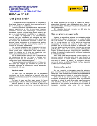 DEPARTAMENTO DE SEGURIDAD
Y GESTIÓN AMBIENTAL
“SEGURIDAD. . . UN ESTILO DE VIDA”
C
CH
HA
AR
RL
LA
A N
N°
° 0
09
91
1
V
Ve
er
r p
pa
ar
ra
a c
cr
re
ee
er
r
La incredulidad de muchas personas es exagerada y
llega hasta el punto de hacerles decir que solamente lo
que se ve es lo que se puede creer.
Este modo de pensar puede llegar a ser aceptado en
algunos aspectos de la vida, sin que cause mayores
problemas, pero en otros puede llegar a acarrear con
secuencias funestas. Uno de estos últimos aspectos en
que no se puede aceptar la incredulidad es en seguridad.
Las reglas de seguridad y los procedimientos
seguros han sido preparados por expertos que han
resumido en ellos las recomendaciones de los fabricantes
de equipos, las experiencias dolorosas sufridas por
algunos menos afortunados y los dictados del sentido
común, todo para evitar que otras personas vayan a ser
víctimas de accidentes innecesarios.
Hay muchos trabajadores que no pueden creer que
una esmeriladora, Ia máquina con piedras de esmerilar
pueda causar daño y hasta cierto punto tienen razón,
porque la máquina en sí tiene una apariencia muy
mansa, aunque se encuentre en movimiento.
Son la presencia de la maquina y la incredulidad de
los trabajadores las que los llevan a trabajar con
despreocupación en los esmeriles y a olvidar los
cuidados que estas máquinas requieren.
Para aquellos que en verdad no creen en lo que se
dice sobre los peligros que entrañan las piedras de
esmerilar referimos a continuación varios accidentes
ocurridos en la vida real.
Uso de la fuerza
En este caso, un trabajador que se encontraba
cambiando una de las piedras de un esmeril, sufrió una
lesión cuando tratada de ajustar la piedra sobre el eje de la
máquina.
En lugar de usar una llave para ajustar la tuerca
resolvió emplear la fuerza del motor para hacer girar el eje.
Mientras sostenía la brida y la tuerca de asegurar la
piedra, conectó la piedra en forma intermitente. La fuerza
del motor desplazó el eje hacia la cabeza de trabajo,
atrapando el dedo de la mano del trabajador entre el eje y la
cabeza de trabajo. Esto dio por resultado la amputación del
dedo del trabajador.
El trabajador lesionado contaba con 25 años de
experiencia como operador.
U
Us
so
o d
de
e p
pi
ie
ed
dr
ra
a d
de
es
sg
ga
as
st
ta
ad
da
a
Usando un esmeril de pedestal, un trabajador estaba
esmerilando las rebabas del extremo de un pedazo de tubo
de ½” de diámetro y 30 cm de longitud. La cara de la piedra
de 35 cm de diámetro y 8 cm de ancho se encontraba
desgastada de manera no uniforme, lo que daba por
resultado que en un lado de la piedra se encontraba a los
3mm del apoyo que se recomienda, mientras que en otra
parte llegaba a estar a 1 cm de separación. El trabajador
conocía la existencia de esta condición y para solucionarla,
en lugar de cambiar la rueda, resolvió emplear el costado de
la piedra de esmerilar.
Para poder hacer esto sostenía el pedazo de tubo con
su mano izquierda y con los dedos de la mano derecha le
imprimía rotación. El pedazo de tubo se metió como una
cuña entre la piedra y el apoyo y el movimiento del otro
extremo le lastimó en tal forma el dedo meñique izquierdo
que fue necesario amputárselo.
Uso de una llave gastada
En una compañía un trabajador nuevo fue asignado
para esmerilar una serie de rodamientos montados sobre
varios ejes. En el momento del accidente el trabajador había
estado en planta y en el trabajo de esmerilador cinco días.
Una parte de sus deberes consistía en arreglar las
superficies de trabajo de las piedras. Este procedimiento
consistía en colocar la rueda de arreglar superficies sobre
una plancheta, alinearla con la piedra de esmerilar y
asegurarla en esta posición. El accidente ocurrió cuando el
trabajador ejecutaba esta parte de su trabajo.
 