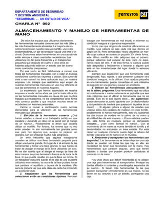 DEPARTAMENTO DE SEGURIDAD
Y GESTIÓN AMBIENTAL
“SEGURIDAD. . . UN ESTILO DE VIDA”
C
CH
HA
AR
RL
LA
A N
N°
° 0
09
92
2
A
AL
LM
MA
AC
CE
EN
NA
AM
MI
IE
EN
NT
TO
O Y
Y M
MA
AN
NE
EJ
JO
O D
DE
E H
HE
ER
RR
RA
AM
MI
IE
EN
NT
TA
AS
S D
DE
E
M
MA
AN
NO
O
De todos los equipos que utilizamos diariamente,
las herramientas manuales comunes son las más útiles y
las más frecuentemente abusadas. La mayoría de no-
sotros tenemos en nuestra casa un martillo, uno o dos
destornilladores, un par de tenazas y quizá una lima o un
cincel. Guardamos estas herramientas en una caja donde
están siempre a mano cuando las necesitamos. Las
utilizamos con tan poca frecuencia y en trabajos tan
pequeños que después de cuatro o cinco años de
haberlas adquirido están en un estado casi tan bueno
como cuando las compramos.
Por esa razón es fácil habituarnos a pensar que
todas las herramientas manuales van a estar en buenas
condiciones cuando las vayamos a utilizar. Ese punto de
vista o esa opinión no tiene aplicación aquí, en nuestra
empresa. Los trabajos que realizamos aquí exigen de
nuestras herramientas manuales un uso muy diferente al
que las sometemos en nuestros hogares.
La experiencia que hemos acumulado en nuestra
empresa a través de los años, es que la mala utilización
de las herramientas manuales es causa de que muchos
trabajos que realizamos, no los completamos de la forma
más correcta posible y que resultan muchas veces en
accidentes con lesiones personales.
Vamos a revisar a continuación cuatro normas
elementales para la utilización de las herramientas
manuales que utilizamos:
1. Elección de la herramienta correcta. ¿Qué
harían ustedes si vieran a un trabajador subido en una
escalera y clavando un clavo en la pared con el mango
de un hacha?... Posiblemente le dirían que debería
utilizar un martillo. Por fortuna, los errores que yo veo
entre ustedes no son normalmente tan grandes como
ese, pero hay algunos que, aunque no parecen tan
grandes, son sin embargo mucho más peligrosos.
Un error frecuente que algunos trabajadores
cometen es utilizar una llave demasiado pequeña para
aflojar una tuerca grande. En lugar de ir al armario de las
herramientas y tomar una llave grande, lo que hacen es
tratar de alargar el mango de la llave utilizando un tubo.
No se dan cuenta que al alargar el mango de llave de
esta manera, se pone demasiada fuerza en la boca de la
llave, lo que puede resultar en que la llave se rompa. Si
un trabajador estuviera subido en lo alto de una escalera
utilizando este método, la rotura de la llave pudiera hacer
que perdiera el equilibrio y cayera de la escalera. (No
sería la primera vez que esta clase de caída ha producido
un accidente fatal).
2. Asegúrense que las herramientas que
seleccionan están en condiciones óptimas. Rehusen
trabajar con herramientas en mal estado e informen su
condición insegura a la persona responsable.
Yo no creo que ninguno de nosotros utilizaríamos un
martillo cuya cabeza se sale cada vez que demos un
golpe con él. Pero demasiadas veces utilizamos un mar-
tillo cuya cabeza se mueve un poquitín. En cierta forma,
este último martillo es más peligroso que el primero,
porque sabemos qué esperar de éste, pero no espe-
ramos nada del otro. Y de esta forma, la cabeza puede
salir despedida y lesionarnos o lesionar a alguien que
esté en las inmediaciones del lugar donde lo estamos
utilizando.
Siempre que sospechen que una herramienta está
desgastada, floja, rajada, o que presente cualquier otra
condición insegura, no la utilicen. Una rajadura pequeña
en una herramienta, puede convertirse en una milésima
de segundo en una grande y causar un accidente.
3. Utilicen las herramientas adecuadamente. Si
no lo saben, pregunten. Una herramienta que se utiliza
incorrectamente o inadecuadamente es probable que sea
más peligrosa que el utilizar la herramienta que no es
debida. Esto es lo que quiero decir.... (Al supervisor:
puede demostrar el punto siguiente con un destornillador
y dos pedazos de madera que quepan en la palma de su
mano). . . Si alguien pidiera a alguno de ustedes que
unieran estos dos pedazos de madera con este tornillo,
posiblemente lo harían manualmente, esto es, sujetando
los dos trozos de madera en la palma de su mano y
atornillándolas de esta manera...- Como ustedes pueden
ver, esta forma es insegura, porque es demasiado
inestable.... ¿Ven cómo tiembla mi mano?... Con el
movimiento de mi mano se mueve también el tornillo y el
destornillador no encuentra un área estable. Por esta
razón, en cualquier momento puede dejar la cabeza del
tornillo y clavarse en mi mano o en mi muñeca.
4. Almacenen y transporten las herramientas con
seguridad. Las herramientas se deben dejar en una caja
donde se puedan ver todas las que hay en ella, sin
necesidad de tener que revolverlas con la mano. Hay
herramientas que parecen seguras, pero que tienen
rebabas o bordes que pueden producir cortaduras al
contacto con la mano.
Hay unas ideas que deben recordarlas si no utilizan
una caja para herramientas al transportarlas. Protejan los
bordes afilados o cortantes y manténgalos separados de
su cuerpo... Si tienen más herramientas de las que
pueden transportar cómodamente en sus manos, no las
lleven en su cinturón o en un bolsillo, consíganse una
caja.
 
