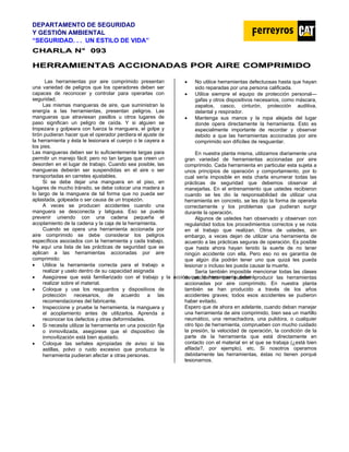 DEPARTAMENTO DE SEGURIDAD
Y GESTIÓN AMBIENTAL
“SEGURIDAD. . . UN ESTILO DE VIDA”
C
CH
HA
AR
RL
LA
A N
N°
° 0
09
93
3
H
HE
ER
RR
RA
AM
MI
IE
EN
NT
TA
AS
S A
AC
CC
CI
IO
ON
NA
AD
DA
AS
S P
PO
OR
R A
AI
IR
RE
E C
CO
OM
MP
PR
RI
IM
MI
ID
DO
O
Las herramientas por aire comprimido presentan
una variedad de peligros que los operadores deben ser
capaces de reconocer y controlar para operarlas con
seguridad.
Las mismas mangueras de aire, que suministran la
energía a las herramientas, presentan peligros. Las
mangueras que atraviesan pasillos u otros lugares de
paso significan un peligro de caída. Y si alguien se
tropezara y golpeara con fuerza la manguera, el golpe y
tirón pudieran hacer que el operador perdiera el ajuste de
la herramienta y ésta le lesionara el cuerpo o le cayera a
los pies.
Las mangueras deben ser lo suficientemente largas para
permitir un manejo fácil; pero no tan largas que creen un
desorden en el lugar de trabajo. Cuando sea posible, las
mangueras deberán ser suspendidas en el aire o ser
transportadas en carretes ajustables.
Si se debe dejar una manguera en el piso, en
lugares de mucho tránsito, se debe colocar una madera a
lo largo de la manguera de tal forma que no pueda ser
aplastada, golpeada o ser causa de un tropezón.
A veces se producen accidentes cuando una
manguera se desconecta y latiguea. Eso se puede
prevenir uniendo con una cadena pequeña el
acoplamiento de la cadena y la caja de la herramienta.
Cuando se opera una herramienta accionada por
aire comprimido se debe considerar los peligros
específicos asociados con la herramienta y cada trabajo.
He aquí una lista de las prácticas de seguridad que se
aplican a las herramientas accionadas por aire
comprimido:
• Utilice la herramienta correcta para el trabajo a
realizar y uselo dentro de su capacidad asignada
• Asegúrese que está familiarizado con el trabajo y la acció
realizar sobre el material.
n que la herramienta deberá
Sería también imposible mencionar todas las clases
de accidentes que pueden producir las herramientas
accionadas por aire comprimido. En nuestra planta
también se han producido a través de los años
accidentes graves; todos esos accidentes se pudieron
haber evitado.
• Coloque y use los resguardos y dispositivos de
protección necesarios, de acuerdo a las
recomendaciones del fabricante.
• Inspeccione y pruebe la herramienta, la manguera y
el acoplamiento antes de utilizarlos. Aprenda a
reconocer los defectos y otras deformidades.
• Si necesita utilizar la herramienta en una posición fija
o inmovilizada, asegúrese que el dispositivo de
inmovilización está bien ajustado.
• Coloque las señales apropiadas de aviso si las
astillas, polvo o ruido excesivo que produzca la
herramienta pudieran afectar a otras personas.
• No utilice herramientas defectuosas hasta que hayan
sido reparadas por una persona calificada.
• Utilice siempre el equipo de protección personal—
gafas y otros dispositivos necesarios, como máscara,
zapatos, casco, cinturón, protección auditiva,
delantal y respirador.
• Mantenga sus manos y la ropa alejada del lugar
donde opera directamente la herramienta. Esto es
especialmente importante de recordar y observar
debido a que las herramientas accionadas por aire
comprimido son difíciles de resguardar.
En nuestra planta misma, utilizamos diariamente una
gran variedad de herramientas accionadas por aire
comprimido. Cada herramienta en particular esta sujeta a
unos principios de operación y comportamiento, por lo
cual sería imposible en esta charla enumerar todas las
prácticas de seguridad que debemos observar al
manejarlas. En el entrenamiento que ustedes recibieron
cuando se les dio la responsabilidad de utilizar una
herramienta en concreto, se les dijo la forma de operarla
correctamente y los problemas que pudieran surgir
durante la operación.
Algunos de ustedes han observado y observan con
regularidad todos los procedimientos correctos y se nota
en el trabajo que realizan. Otros de ustedes, sin
embargo, a veces dejan de utilizar una herramienta de
acuerdo a las prácticas seguras de operación. Es posible
que hasta ahora hayan tenido la suerte de no tener
ningún accidente con ella. Pero eso no es garantía de
que algún día podrán tener uno que quizá les pueda
lesionar o incluso les pueda causar la muerte.
Espero que de ahora en adelante, cuando deban manejar
una herramienta de aire comprimido, bien sea un martillo
neumático, una remachadora, una pulidora, o cualquier
otro tipo de herramienta, comprueben con mucho cuidado
la presión, la velocidad de operación, la condición de la
parte de la herramienta que está directamente en
contacto con el material en el que se trabaja (¿está bien
afilada?, por ejemplo), etc. Si nosotros operamos
debidamente las herramientas, éstas no tienen porqué
lesionarnos.
 