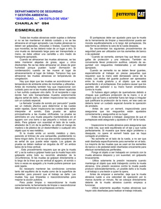 DEPARTAMENTO DE SEGURIDAD
Y GESTIÓN AMBIENTAL
“SEGURIDAD. . . UN ESTILO DE VIDA”
C
CH
HA
AR
RL
LA
A N
N°
° 0
09
94
4
E
ES
SM
ME
ER
RI
IL
LE
ES
S
Todas las muelas abrasivas están sujetas a dañarse
si no se las mantienen el debido cuidado y no se las
almacena en el lugar apropiado. Las muelas abrasivas no
deben ser golpeadas, chocadas o tiradas. Cuando haya
que moverlas, se las deberá rodar de un lugar a otro. Si
una muela es demasiado larga para ser transportada a
mano, se debe utilizar una carretilla u otro medio de
transporte apropiado.
Cuando se almacenan las muelas abrasivas, se las
debe mantener alejadas de grasa, agua u otros
disolventes. No se las debe almacenar en áreas de gran
humedad porque pueden 'sudar' (formación de
condensación) cuando se las mueve al lugar de
almacenamiento al lugar de trabajo. Tampoco hay que
almacenar las muelas abrasivas en temperaturas de
congelación.
Hay que dejar que las muelas se acondicionen a la
temperatura de ambiente antes de montarlas y utilizarlas.
Antes de montarlas también hay que inspeccionar con
cuidado para ver si las muelas abrasivas tienen rajaduras
o han sufrido cualquier otro daño. Si el recipiente o caja
donde han sido transportadas muestra exteriormente
alguna señal de daño, se deben inspeccionar las ruedas
con un cuidado especial.
La llamada “prueba de sonido por percusión” puede
ser un método efectivo para determinar si las ruedas
están rajadas. Quien inspecciona las ruedas debe saber
interpretar el sonido. Esta prueba se aplica
principalmente a las muelas vitrificadas. La prueba se
administra en una muela pequeña manteniéndola en el
agujero con una barra o eje pequeño o incluso con un
dedo. Para golpear con suavidad el lado de la rueda,
alrededor de 5 cm de la periferia, se utiliza el mango de
madera o de plástico de un destornillador o cualquier otro
objeto que no sea metálico.
Si la muela emite un sonido metálico y claro,
parecido al tintineo de una campanilla, posiblemente no
tiene ningún daño. Si no se oye ese sonido característico,
es señal de que puede estar rajada. Los golpes de
prueba se deben realizar en ángulos de 45° en ambos
lados de la línea vertical.
. Este procedimiento requiere que se gire la muela
45° y se la vuelva a golpear hasta que la muela haya sido
golpeada entre todo su recorrido alrededor de la
circunferencia. Si las muelas se golpean directamente a
lo largo de la línea que es vertical al agujero, el sonido o
tono a veces es apagado y la muela pudiera parecer que
está rajada.
Es necesario mantener las condiciones correctas
tanto del equilibrio de la muela como de la superficie de
esmerilar, para prevenir que el trabajo se dañe. Las
muelas hay que limpiarlas o reacondicionarlas para
mejorar la acción pulidora.
Para poder limpiar o reacondicionar la muela
correctamente, la herramienta de limpiar o reacondicionar
debe ser mantenida en el portapiezas correcto.
El portapiezas debe ser ajustado para que la muela
de la herramienta de limpiar y reacondicionar pueda ser
movida equilibradamente a lo largo del portapiezas. De
esta forma se obtiene la cara de la rueda deseada.
Se recomiendan los siguientes procedimientos de
seguridad pare ser utilizados con los esmeriles de banco
o de pedestal:
· Cuando se esmerila, siempre hay que llevar unas
gafas de protección y una máscara. También es
conveniente llevar protección auditiva, calzado de se-
guridad con resguardos metatarsales y un delantal
apropiado.
Cuando se esmerila no se deben llevar guantes,
especialmente al trabajar en piezas pequeñas que
requieren que la mano esté demasiado cerca de la
muela. Los dedos del guante pudieran ser apresados
entre la muela giratoria y el objeto que se está
esmerilando o el portapiezas. Eso pudiera causar que los
guantes del operador o su mano fueran arrastrados
contra la muela.
· Si hubiera algún peligro de quemaduras debido a
chispas que justificara protección de la mano, o si el
objeto que se fuera a esmerilar fuera tan largo e irregular
que justificara la protección de la mano, en ese caso se
debería tener un cuidado especial durante la operación
de amolado.
· Antes de usar un esmeril, inspecciónela para
asegurarse que los resguardos están ajustados
correctamente y asegurarlos en su lugar.
· Antes de empezar a trabajar, asegúrese de que el
portapiezas está asegurado y ajustado a 1/8” de la rueda.
· Inspeccione la muela abrasiva para asegurarse que
no está rota, que está equilibrada en el eje y que rueda
perfectamente. Si muestra que tiene algún problema o
desajuste, no opere el esmeril hasta que se haya
corregido el problema.
· No esmerile en el lado de la rueda, a no ser que
esté diseñada específicamente para esmerilar en el lado.
La mayoría de las muelas que se usan en los esmeriles
de banco o de pedestal están diseñadas únicamente para
efectuar esmeriladuras periferales.
· Ponga el objeto a ser trabajado en contacto con la
muela abrasiva despacio y con suavidad, sin golpearla
bruscamente.
· Utilice solamente la presión necesaria cuando
mantenga el objeto que está trabajando contra la muela
abrasiva. Una presión excesiva contra la muela puede
producir sobrecalentamiento, un posible daño a la muela
o al trabajo o una lesión a quien la opera.
Antes de empezar a esmerilar, deje que la muela
abrasiva ruede a una velocidad de operación por lo
menos durante un minuto. No se coloque directamente
delante de la muela abrasiva cuando empieza a
funcionar.
· Utilice solamente aquellas muelas abrasivas que
hayan sido diseñadas para realizar el trabajo indicado.
 