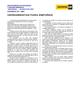 DEPARTAMENTO DE SEGURIDAD
Y GESTIÓN AMBIENTAL
“SEGURIDAD. . . UN ESTILO DE VIDA”
C
CH
HA
AR
RL
LA
A N
N°
° 0
09
95
5
H
HE
ER
RR
RA
AM
MI
IE
EN
NT
TA
AS
S P
PA
AR
RA
A E
EM
MP
PU
UÑ
ÑA
AR
R
La charla de hoy está dedicada a una herramienta
que usamos constantemente y que, sin embargo,
maltratamos.
Esta herramienta es lo mejor que se ha hecho en su
clase. Es tan cara que no se la puede comprar. Si la
perdemos no la podemos reemplazar. Esta herramienta
es parte del equipo personal de cada trabajador —es la
mano.
Ustedes conocen toda clase de herramientas. Pero
no hay ninguna que se pueda semejar a la palma de la
mano con sus cinco dedos. Antes que nada es una
herramienta para empuñar. Con ella el hombre ha hecho
milagros en el mundo.
Es importante por lo tanto que sepamos
exactamente cómo usar este instrumento para empuñar.
El secreto de eso reside en la forma en que se lo
empuña.
Cuando la mano es usada correctamente tiene un
agarre firme y seguro. Toma las cosas que quiere con
seguridad y fuerza. Cuando un hombre deja que se le
escapen cosas de la mano esta poniéndose en peligro y
amenazando a los que le rodean. Nuestro trabajo está
basado en la idea que el hombre sostendrá una
herramienta o cualquier cosa, con sus manos, sin dejarla
caer.
Observen a un hombre que sostiene una martillo o
cualquier otra herramienta y no será difícil decir si es un
hombre que trabaja adecuadamente o no.
He aquí lo que le sucedió a un trabajador que no
sabía cómo empuñar. "Estaba abriendo un tarro con un
martillo grande y moviendo el martillo hacia abajo. Mi
mano izquierda resbaló hacia la parte de arriba del tarro.
La cabeza del martillo me rompió el tercer dedo de la
mano izquierda".
El resultado de este accidente fue una fractura del
tercer dedo de la izquierda y el trabajador perdió cuatro
semanas de trabajo.
¿Se pueden imaginar a una persona manejando un
martillo en esta forma?
¿Pueden imaginarse diciendo "se me resbaló la
mano", como si la mano fuera algo separado del resto de
su cuerpo, algo que no podía controlar?
Las manos no deben resbalar. Las manos son para
sostener y cuando el dueño de esa mano está seguro de
lo que está haciendo, no la dejará resbalar.
¿Hay algo más peligroso que un martillo en las
manos de un hombre que no tiene fuerza suficiente como
para agarrarlo firmemente? Dentro de los posibles
lesionados pueden estar sus compañeros, por quienes
debe tener consideración aun si tiene poca consideración
por sí mismo.
Algo tiene que estar básicamente mal con un hombre
que no sabe cómo sostener.
Antes de terminar quiero recordarles algunas cosas.
Piensen en ello cada vez que su mano entre en contacto
con alguna herramienta. "Mis manos son para empuñar".
Recuerden que hay pocas cosas más preciosas que le
han sido dadas al hombre que la habilidad de tomar las
cosas y sostenerlas.
Estén seguros que sus manos estén haciendo
siempre lo que deben hacer, tanto por su bienestar y pro-
tección como por la de los demás.
Las manos más valiosas son las modelos originales.
Cuídenlas.
 