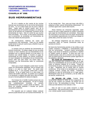 DEPARTAMENTO DE SEGURIDAD
Y GESTIÓN AMBIENTAL
“SEGURIDAD. . . UN ESTILO DE VIDA”
C
CH
HA
AR
RL
LA
A N
N°
° 0
09
96
6
S
SU
US
S H
HE
ER
RR
RA
AM
MI
IE
EN
NT
TA
AS
S
No sé si ustedes se dan cuenta de las muchas
lesiones que se producen por el uso de las herramientas
de mano. Yo no lo sabía hasta que me puse a obtener
datos. Nadie sabe el número exacto, pero de la
documentación que se ha podido conseguir, un veinte por
ciento de las lesiones con incapacidad, provienen de las
herramientas de mano. Esto sin contar las que ocurren
fuera del trabajo. Por lo tanto, no les parece importante
que la prevención de accidentes con herramientas de
mano sea materia de preocupación.
En consecuencia, tratemos las cosas que
consideremos más importantes. Cada uno de ustedes
puede tomar la cosa por cuenta suya y añadirle lo que yo
he dejado de decir.
La primera cosa es mantener las herramientas en
buenas condiciones. El antiguo adagio de que se puede
conocer un buen mecánico por sus herramientas es tan
verdadero que, en algunas plantas no le dan pase a un
mecánico que solicita trabajo, si muestra un juego de
herramientas de mala calidad y en peores condiciones.
Un buen trabajador se enorgullece de sus herramientas,
porque sabe que para hacer una buena labor, es
necesario que las herramientas estén en condiciones
inmejorables.
Claro que un buen trabajador puede hacer muchas
cosas con herramientas adaptadas, pero le tomará mas
tiempo y no será su mejor tarea. No podrá estar
orgulloso de el. Y, por supuesto, podrá sufrir o causar
accidente. Si da un golpe fuerte a un clavo largo y la
cabeza del martillo vuela lejos, es posible que no golpee
a su ayudante o a alguien que esté cerca, pero la verdad
es que a menudo golpeará la cabeza de alguien.
Si el mango de un martillo muestra aunque sea una
leve astilladura, debe reemplazarse. Ni aún el mango
más cuidadosamente encintado es siempre
suficientemente fuerte y puede perder el balance. Las
llaves con quijadas gastadas o torcidas son graves
causantes de lesiones.
Por supuesto que en cualquier trabajo cualquier
persona puede lesionar aún con buenas herramientas. Si
no las maneja bien. Pero, para que hacer más difícil y
peligrosa la labor usando herramientas defectuosas? Si
una llave agarra bien cuando debe hacerlo.
Ahora tenemos los cinturones especiales, están
hechos de cuero o tejido especial con anillos o tenedores
para coger las herramientas con comodidad. Esta clase
de cinturones es una buen forma de cargar herramientas
con comodidad, especialmente si se tiene que trabajar en
partes altas y tener las cosas a la mano.
Sin embargo asegúrense que las costuras o el
remachado estén en buenas condiciones antes de
ponerse el cinturón.
No fuerce las herramientas grandes en las anillas ya que
pueden romperse o debilitarse y eventualmente dejar
caer las herramientas. Tampoco inserte herramientas
largas, pues tienen la tendencia a levantarse o interferir
su trabajo cuando se agacha. Si tiene que subir una
escalera parada, suba con su cinturón con una soga, con
esto se evitará que las herramientas puedan agarrarse en
los peldaños y derribarlo.
EN CAJAS DE HERRAMIENTAS. Mantenga su
caja bien ordenada para conservar el peso de la caja,
reducir las probabilidades de que se le zafe de la mano y
evitar un esfuerzo indebido en la manija. Ponga las
herramientas de plano, de manera que pueda cerrar bien
la tapa. Asegúrese que la manija esté en buenas
condiciones. Si se rompe no la reemplace con un lazo o
cualquier sustituto, consiga otra manija. Finalmente,
mantenga su caja de herramientas en un lugar seguro.
Manténganla fuera de los corredores y de las orillas de
los bancos, andamios, etc.
EN BOLSAS DE LONA. Cuando lleven
herramientas afiladas en bolas de lona asegúrense de
que las han cubierto con guardas, de manera que no
corten la lona. No sobrecargue su bolsa. No use una
bolsa que esté abierta en las costuras o rota.
Esto es todo lo que puede concernir a cargar
herramientas. Sólo precauciones de sentido común, pero
si se olvidan pueden causar accidentes.
 