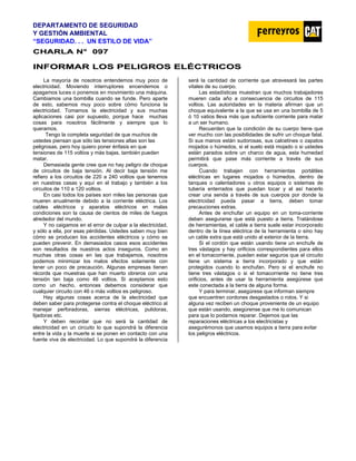 DEPARTAMENTO DE SEGURIDAD
Y GESTIÓN AMBIENTAL
“SEGURIDAD. . . UN ESTILO DE VIDA”
C
CH
HA
AR
RL
LA
A N
N°
° 0
09
97
7
I
IN
NF
FO
OR
RM
MA
AR
R L
LO
OS
S P
PE
EL
LI
IG
GR
RO
OS
S E
EL
LÉ
ÉC
CT
TR
RI
IC
CO
OS
S
La mayoría de nosotros entendemos muy poco de
electricidad. Moviendo interruptores encendemos o
apagamos luces o ponemos en movimiento una máquina.
Cambiamos una bombilla cuando se funde. Pero aparte
de esto, sabemos muy poco sobre cómo funciona la
electricidad. Tomamos la electricidad y sus muchas
aplicaciones casi por supuesto, porque hace muchas
cosas para nosotros fácilmente y siempre que lo
queramos.
Tengo la completa seguridad de que muchos de
ustedes piensan que sólo las tensiones altas son las
peligrosas, pero hoy quiero poner énfasis en que
tensiones de 115 voltios y más bajas, también pueden
matar.
Demasiada gente cree que no hay peligro de choque
de circuitos de baja tensión. Al decir baja tensión me
refiero a los circuitos de 220 a 240 voltios que tenemos
en nuestras casas y aquí en el trabajo y también a los
circuitos de 110 a 120 voltios.
En casi todos los países son miles las personas que
mueren anualmente debido a la corriente eléctrica. Los
cables eléctricos y aparatos eléctricos en malas
condiciones son la causa de cientos de miles de fuegos
alrededor del mundo.
Y no caigamos en el error de culpar a la electricidad,
y sólo a ella, por esas pérdidas. Ustedes saben muy bien
cómo se producen los accidentes eléctricos y cómo se
pueden prevenir. En demasiados casos esos accidentes
son resultados de nuestros actos inseguros. Como en
muchas otras cosas en las que trabajamos, nosotros
podemos minimizar los malos efectos solamente con
tener un poco de precaución. Algunas empresas tienen
récords que muestras que han muerto obreros con una
tensión tan baja como 46 voltios. Si aceptamos esto
como un hecho, entonces debemos considerar que
cualquier circuito con 46 o más voltios es peligroso.
Hay algunas cosas acerca de la electricidad que
deben saber para protegerse contra el choque eléctrico al
manejar perforadoras, sierras eléctricas, pulidoras,
lijadoras etc.
Y deben recordar que no será la cantidad de
electricidad en un circuito lo que supondrá la diferencia
entre la vida y la muerte si se ponen en contacto con una
fuente viva de electricidad. Lo que supondrá la diferencia
será la cantidad de corriente que atravesará las partes
vitales de su cuerpo.
Las estadísticas muestran que muchos trabajadores
mueren cada año a consecuencia de circuitos de 115
voltios. Las autoridades en la materia afirman que un
choque equivalente a la que se usa en una bombilla de 5
ó 10 vatios lleva más que suficiente corriente para matar
a un ser humano.
Recuerden que la condición de su cuerpo tiene que
ver mucho con las posibilidades de sufrir un choque fatal.
Si sus manos están sudorosas, sus calcetines o zapatos
mojados o húmedos, si el suelo está mojado o si ustedes
están parados sobre un charco de agua, esta humedad
permitirá que pase más corriente a través de sus
cuerpos.
Cuando trabajen con herramientas portátiles
eléctricas en lugares mojados o húmedos, dentro de
tanques o calentadores u otros equipos o sistemas de
tubería enterrados que puedan tocar y al así hacerlo
crear una senda a través de sus cuerpos por donde la
electricidad pueda pasar a tierra, deben tomar
precauciones extras.
Antes de enchufar un equipo en un toma-corriente
deben asegurarse que está puesto a tierra. Tratándose
de herramientas, el cable a tierra suele estar incorporado
dentro de la línea eléctrica de la herramienta o sino hay
un cable extra que está unido al exterior de la tierra.
Si el cordón que están usando tiene un enchufe de
tres vástagos y hay orificios correspondientes para ellos
en el tomacorriente, pueden estar seguros que el circuito
tiene un sistema a tierra incorporado y que están
protegidos cuando lo enchufan. Pero si el enchufe no
tiene tres vástagos o si el tomacorriente no tiene tres
orificios, antes de usar la herramienta asegúrese que
este conectada a la tierra de alguna forma.
Y para terminar, asegúrese que informan siempre
que encuentren cordones desgastados o rotos. Y si
alguna vez reciben un choque proveniente de un equipo
que están usando, asegúrense que me lo comunican
para que lo podamos reparar. Dejemos que las
reparaciones eléctricas a los electricistas y
asegurémonos que usamos equipos a tierra para evitar
los peligros eléctricos.
 