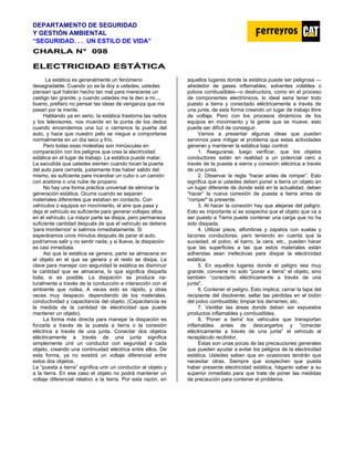 DEPARTAMENTO DE SEGURIDAD
Y GESTIÓN AMBIENTAL
“SEGURIDAD. . . UN ESTILO DE VIDA”
C
CH
HA
AR
RL
LA
A N
N°
° 0
09
98
8
E
EL
LE
EC
CT
TR
RI
IC
CI
ID
DA
AD
D E
ES
ST
TÁ
ÁT
TI
IC
CA
A
La estática es generalmente un fenómeno
desagradable. Cuando yo se la doy a ustedes, ustedes
piensan qué habrán hecho tan mal pare merecerse un
castigo tan grande; y cuando ustedes me la den a mi...,
bueno, prefiero no pensar las ideas de venganza que me
pasan por la mente.
Hablando ya en serio, la estática trastorna las radios
y los televisores, nos muerde en la punta de los dedos
cuando encendemos una luz o cerramos la puerta del
auto, y hace que nuestro pelo se niegue a comportarse
normalmente en un día seco y frío.
Pero todas esas molestias son minúsculas en
comparación con los peligros que crea la electricidad
estática en el lugar de trabajo. La estática puede matar.
La sacudida que ustedes sienten cuando tocan la puerta
del auto pare cerrarla, justamente tras haber salido del
mismo, es suficiente pare incendiar un cubo o un camión
con acetona o una nube de propano.
No hay una forma práctica universal de eliminar la
generación estática. Ocurre cuando se separan
materiales diferentes que estaban en contacto. Con
vehículos o equipos en movimiento, el aire que pasa y
deja el vehículo es suficiente para generar voltajes altos
en el vehículo. La mayor parte se disipa, pero permanece
suficiente cantidad después de que el vehículo se detiene
'para mordernos' si salimos inmediatamente. Si
esperáramos unos minutos después de parar el auto,
podríamos salir y no sentir nada; y si llueve, la disipación
es casi inmediata.
Así que la estática se genera, parte se almacena en
el objeto en el que se genera y el resto se disipa. La
clave para manejar con seguridad la estática es disminuir
la cantidad que se almacena, lo que significa disiparla
toda, si es posible. La disipación se produce na-
turalmente a través de la conducción e interacción con el
ambiente que rodea. A veces esto es rápido, y otras
veces muy despacio. dependiendo de los materiales,
conductividad y capacitancia del objeto. (Capacitancia es
la medida de la cantidad de electricidad que puede
mantener un objeto).
La forma más directa para manejar la disipación es
forzarla a través de la puesta a tierra o la conexión
eléctrica a través de una junta. Conectar dos objetos
eléctricamente a través de una junta significa
simplemente unir un conductor con seguridad a cada
objeto, creando una continuidad eléctrica entre ellos. De
esta forma, ya no existirá un voltaje diferencial entre
estos dos objetos.
La “puesta a tierra” significa unir un conductor al objeto y
a la tierra. En ese caso el objeto no podrá mantener un
voltaje diferencial relativo a la tierra. Por esta razón, en
aquellos lugares donde la estática puede ser peligrosa —
alrededor de gases inflamables, solventes volátiles o
polvos combustibles—o destructora, como en el proceso
de componentes electrónicos, lo ideal seria tener todo
puesto a tierra y conectado eléctricamente a través de
una junta, de esta forma creando un lugar de trabajo libre
de voltaje. Pero con los procesos dinámicos de los
equipos en movimiento y la gente que se mueve, esto
puede ser difícil de conseguir.
Vamos a presentar algunas ideas que pueden
servirnos pare mitigar el problema que estas actividades
generan y mantener la estática bajo control:
1. Asegurarse, luego verificar, que los objetos
conductores están en realidad a un potencial cero a
través de la puesta a sierra y conexión eléctrica a través
de una junta.
2. Observar la regla “hacer antes de romper”. Esto
significa que si ustedes deben poner a tierra un objeto en
un lugar diferente de donde está en la actualidad, deben
“hacer” la nueva conexión de puesta a tierra antes de
”romper" la presente.
3. Al hacer la conexión hay que alejarse del peligro.
Esto es importante si se sospecha que el objeto que va a
ser puesto a Tierra puede contener una carga que no ha
sido disipada.
4. Utilizar pisos, alfombras y zapatos con suelas y
tacones conductores, pero teniendo en cuenta que la
suciedad, el polvo, el barro, la cera, etc., pueden hacer
que las superficies a las que estos materiales están
adheridas sean inefectivas pare disipar la electricidad
estática.
5. En aquellos lugares donde el peligro sea muy
grande, conviene no solo “poner a tierra” el objeto, sino
también “conectarlo eléctricamente a través de una
junta".
6. Contener el peligro. Esto implica, cerrar la tapa del
recipiente del disolvente; sellar las pérdidas en el bidón
del polvo combustible; limpiar los derrames; etc.
7. Ventilar las áreas donde deban ser expuestos
productos inflamables y combustibles.
8. 'Poner a tierra' los vehículos que transportan
inflamables antes de descargarlos y “conectar
eléctricamente a través de una junta” el vehículo al
receptáculo recibidor.
Estas son unas pocas de las precauciones generales
que pueden ayudar a evitar los peligros de la electricidad
estática. Ustedes saben que en ocasiones tendrán que
necesitar otras. Siempre que sospechen que pueda
haber presente electricidad estática, háganlo saber a su
superior inmediato para que trate de poner las medidas
de precaución para contener el problema.
 