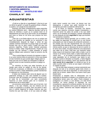 DEPARTAMENTO DE SEGURIDAD
Y GESTIÓN AMBIENTAL
“SEGURIDAD. . . UN ESTILO DE VIDA”
C
CH
HA
AR
RL
LA
A N
N°
° 0
00
03
3
A
AG
GU
UA
AF
FI
IE
ES
ST
TA
AS
S
¿Cuál es su idea de un aguafiestas? ¿Qué es lo que
ve mal en la gente? ¿A quién le gustaría enviar a Siberia,
si pudiera, con pasaje de ida solamente?
Supongo que todos contestaríamos estas preguntas
de manera diferente, pero... déjenme decirles cual es la
clase de individuo a quien yo no quisiera tener en el
departamento por todo el oro del mundo. Es el trabajador
que hace su tarea en tal forma que propicia los acci-
dentes.
¿Han ido a una fiesta alguna vez con un amigo que
tiene que llevarlos de regreso en su automóvil y que
inmediatamente después de llegar y antes de que
ustedes hubieran terminado su primer trago ya se había
tomado tres, por no decir cuatro? Puede que sea una
persona magnífica. Puede contar historias graciosas,
animar la fiesta, bailar magníficamente. Puede ser muy
amable con las señoras y hasta prestarle al amigo
algunos billetes pare sobrevivir hasta el próximo día de
pago.
Pero cuando llega el momento de regresar a casa y
lo ve como camina hacia el automóvil, lo único que desea
en ese momento es que suceda algún milagro pare no
tener que irse con él. Saber por anticipado su falta de
sentido común en ese momento pondrán en peligro su
vida.
Un individuo no tiene que estar borracho en el
trabajo pare poner en peligro la vida de los demás.
Puede ser un gracioso, un distraído, o un especialista en
acortar el camino. Estas debilidades pueden transformar
a cualquiera en una amenaza.
A todos nos molesta estar cerca de alguien que no
solamente arriesga su vida -sino también la nuestra.
Entonces, pare ser honestos con nosotros mismos y con
el resto de la humanidad, ¿no será conveniente
hacernos un buen examen pare ver si nosotros no
adolecemos de la misma falta?
Los anuncios comerciales dicen que el mal olor, mal
aliento, o los ojos irritados, son los motivos por los
cuales no gustamos a la gente. Pero me atrevo a decir
que sí cuando llegamos al trabajo notamos que son
muchos los que nos evitan, si en sus caras se refleja
cierto temor cuando nos miran, es tiempo que nos
detengamos a pensar que parte tenemos en los
accidentes que están sucediendo últimamente.
Si al hacer un examen minucioso nos damos
cuenta que estamos corriendo riesgos innecesarios y
haciendo poner los pelos de puntas a los que están
cerca, es el momento de empezar a pensar seriamente
en que después de todo seguridad es algo que también
nos concierne a nosotros.
Hasta ahora hemos ignorado, por un motivo u otro,
las reglas de seguridad; la verdad que no nos hemos
preocupado por usar el equipo de protección personal, y
las charlas que nos dan regularmente son una buena
oportunidad pare descansar un rato, después de todo te-
nemos suerte, ya que un descanso de vez en cuando no
le viene mal a nadie, me estoy refiriendo a los descansos
que salen de la rutina. Está bien que haciendo todas
estas cosas no le hacemos ningún daño a nadie, o por lo
menos no le hemos hecho daño a nadie hasta este mo-
mento, pero . . . si, es verdad, la semana pasada no fue
nada agradable ver al muchacho que opera la per-
foradora cuando lo llevaban al hospital, y había llegado
tan contento por la mañana. Dicen que siempre reía de
este asunto de la seguridad. La verdad es que no se
sabe si podrá volver a reírse ya que según comentaron
su estado es grave.
Tal vez sea mejor empezar a pensar seriamente que
después de todo si la compañía gasta tanto dinero, e
insiste tanto en esto de la seguridad, no será porque les
guste tirar el dinero, deben tener una buena razón para
insistir tanto.
Empezando a respetar todo lo relacionado con la
seguridad le devolverá el respeto y la confianza que, sus
compañeros tenían para con usted. Podrá empezar a
protegerse a sí mismo y a los demás y en esta forma
contribuir en forma positiva al bienestar de sus
compañeros y ganarse la confianza perdida. No creo que
haya algo tan importante como gozar del respeto de los
que nos rodean. Ganemos ese respeto trabajando con
seguridad.
 