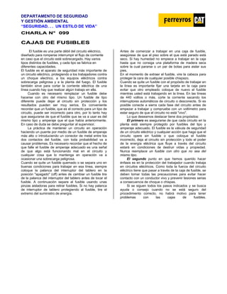 DEPARTAMENTO DE SEGURIDAD
Y GESTIÓN AMBIENTAL
“SEGURIDAD. . . UN ESTILO DE VIDA”
C
CH
HA
AR
RL
LA
A N
N°
° 0
09
99
9
C
CA
AJ
JA
AS
S D
DE
E F
FU
US
SI
IB
BL
LE
ES
S
El fusible es una parte débil del circuito eléctrico,
diseñado para romperse interrumpir el flujo de corriente
en caso que el circuito esté sobrecargado. Hay varios
tipos distintos de fusibles, y cada tipo se fabrica en
diferentes capacidades.
El fusible es el aparato de seguridad más importante de
un circuito eléctrico, protegiendo a los trabajadores contra
un choque electrico, a los equipos eléctricos contra
sobrecarga peligrosa y a la planta del fuego. El fusible
también sirve para cortar la corriente eléctrica de una
línea cuando hay que realizar algún trabajo en ella.
Cuando es necesario remplazar un fusible debe
hacerse con otro del mismo tipo. Un fusible de tipo
diferente puede dejar al circuito sin protección y los
resultados pueden ser muy serios. Es conveniente
recordar que un fusible, que es el correcto para un tipo de
circuito, puede ser incorrecto para otro, por lo tanto hay
que asegurarse de que el fusible que se va a usar es del
mismo tipo y amperaje que el que había anteriormente.
En caso de duda se debe preguntar al supervisor.
La práctica de mantener un circuito en operación
haciendo un puente por medio de un fusible de amperaje
más alto o introduciendo un conector de metal entre los
dos contactos del fusible, con toda probabilidad va a
causar problemas. Es necesario recordar que el hecho de
que falle el fusible de amperaje adecuado es una señal
de que algo está funcionando mal en el circuito y
cualquier cosa que lo mantenga en operación va a
ocasionar una sobrecarga peligrosa.
Cuando se quite un fusible quemado o se separa uno en
buenas condiciones para trabajar en esa línea, siempre
coloque la palanca del interruptor del tablero en la
posición "apagado" (off) antes de cambiar un fusible tire
de la palanca del interruptor del tablero antes de tocar el
fusible. A continuación separe el fusible usando unas
pinzas aisladoras para retirar fusibles. Si no hay palanca
de interruptor de tablero protegiendo al fusible, tire el
extremo del suministro de energía.
Antes de comenzar a trabajar en una caja de fusible,
asegúrese de que el piso sobre el que está parado está
seco. Si hay humedad no empiece a trabajar en la caja
hasta que no consiga una plataforma de madera seca
sobre la cual pararse o un par de botas para aislar sus
pies.
En el momento de extraer el fusible, vire la cabeza para
proteger la cara de cualquier posible chispazo.
Cuando se quite un fusible con el propósito de trabajar en
la línea es importante fijar una tarjeta en la caja para
evitar que otro empleado coloque de nuevo el fusible
mientras usted está trabajando en la línea. En las líneas
de 440 voltios o más, corte la corriente sacando los
interruptores automáticos de circuito o desconecte. Si es
posible conecte a sierra cada fase del circuito antes de
empezar a trabajar y compruebe con un voltímetro para
estar seguro de que el circuito no está "vivo".
Lo que deseamos destacar tiene dos propósitos:
El primero es asegurarse de que cada circuito en la
planta está siempre protegido por fusibles del tipo y
amperaje adecuado. El fusible es la válvula de seguridad
de un circuito eléctrico y cualquier acción que haga que el
circuito opere sin fusible o que coloque el fusible
incorrecto, deja al circuito sin protección y todo el poder
de la energía eléctrica que fluye a través del circuito
estará en condiciones de destruir vidas y propiedad.
Nunca reemplace un fusible con otro que no sea del
mismo tipo.
El segundo punto en que hemos querido hacer
énfasis es en la protección del trabajador cuando trabaja
en circuitos eléctricos. Como toda la fuerza del circuito
eléctrico tiene que pasar a través de la caja de fusible, se
deben tomar todas las precauciones para evitar hacer
contacto con un conductor vivo y prevenir lesiones serias
a consecuencia de choque o chispas.
Si se siguen todos los pasos indicados y se busca
ayuda o consejo cuando no se está seguro del
procedimiento correcto, no habrá motivo para tener
problemas con las cajas de fusibles.
 
