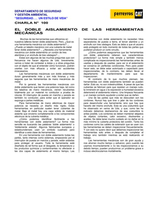 DEPARTAMENTO DE SEGURIDAD
Y GESTIÓN AMBIENTAL
“SEGURIDAD. . . UN ESTILO DE VIDA”
C
CH
HA
AR
RL
LA
A N
N°
° 1
10
00
0
E
EL
L D
DO
OB
BL
LE
E A
AI
IS
SL
LA
AM
MI
IE
EN
NT
TO
O D
DE
E L
LA
AS
S H
HE
ER
RR
RA
AM
MI
IE
EN
NT
TA
AS
S
M
ME
EC
CÁ
ÁN
NI
IC
CA
AS
S
Muchas de las herramientas que utilizamos en
nuestros talleres tienen doble aislamiento. Pero, ¿Qué es
una herramienta mecánica con doble aislamiento? ...
¿Puede un taladro mecánico con una cubierta de metal
tener doble aislamiento? ... ¿Necesita una herramienta
mecánica con doble aislamiento un cordón de tres
alambres y un enchufe de tres vástagos? ...
Estas son algunas de las muchas preguntas que con
frecuencia me hacen algunos de Uds. brevemente,
vamos a tratar de contestar a éstas y a otras preguntas
con el objeto de que al entender cómo funcionan, podrán
usarlas con mas eficacia y evitar así accidentes
innecesarios.
Las herramientas mecánicas con doble aislamiento
duran generalmente más y son más livianas y más
seguras que las herramientas de mano mecánicas de
metal.
Por lo general, las herramientas mecánicas con
doble aislamiento que tienen una potencia baja, tal como
los taladros de mano mecánicos, vienen recubiertas
totalmente por un material no conductor a prueba de
roturas. El interruptor de puesta en marcha y parada es
también no conductor, para evitar que el operador se
exponga a partes metálicas.
Para herramientas de mano eléctricas de mayor
potencia se necesita un diseño más rígido. Estas
herramientas en particular suelen tener cubiertas de
metal. Bajo el metal hay una capa sólida de material
aislante que encierra completamente a los componentes
eléctricos de la cubierta metálica.
¿Cómo podemos identificar fácilmente a las
herramientas con doble aislamiento? La forma más
sencilla es buscando las palabras 'doble aislamiento' o
'doblemente aislada'. Algunos fabricantes europeos y
estadounidenses usan un símbolo cuadrado para
identificar a esta clase de herramientas.
En una herramienta con doble aislamiento todas las
partes, tanto internas como externas, empezando por el
interruptor de puesta en marcha y parada, están aisladas
para proteger al usuario. Toda la herramienta está
diseñada de tal forma que el desgaste, la temperatura y
los productos químicos y contaminantes no afectarán a
las dos capas de aislamiento al mismo tiempo. Las
herramientas con doble aislamiento no necesitan hilos
separadores de puesta a tierra, el tercer alambre y un
enchufe con tres vástagos. Esto se debe a que el usuario
está protegido en todo momento de todas las partes que
pudieran producir un corto circuito.
¿Cómo podemos asegurarnos que las herramientas
con doble aislamiento retienen sus características
protectoras? La forma más simple y también menos
complicada es inspeccionando las herramientas antes de
usarlas y después de usarlas, para ver si el aislamiento
se conserva en perfectas condiciones. Pero para poder
hacer esto, se debe estar autorizado o capacitado pare
inspeccionarlas, de lo contrario, las deben llevar al
departamento de mantenimiento pare que las
inspeccionen.
Al contrario de lo que muchos piensan, las
herramientas con doble aislamiento también se pueden
dañar. Esto es, no son indestructibles. A pesar de que las
cubiertas se fabrican pare que resistan un manejo rudo,
la inmersión en agua o la exposición a humedad excesiva
deteriorará el aislamiento interno. Una limpieza frecuente
y un manejo correcto ayudarán a evitar que se dañen.
Una de las partes que más se descuidan son los
cordones. Nunca hay que tirar o jalar de los cordones
pare desenchufar una herramienta, sino que hay que
hacerlo del mismo enchufe. Esta es una costumbre que
he observado en varios de Uds. y que, como les he
indicado debemos deshacernos de esa costumbre lo
antes posible. Los cordones se deben mantener alejados
de objetos cortantes, calor excesivo, disolventes y
aceites. Se debe tener mucho cuidado en no dañar en lo
más mínimo la cubierta protectora del cordón. Tanto los
cordones como los cables de extensión que se usan con
las herramientas se deben inspeccionar frecuentemente.
Y con esto no quiero decir que debemos inspeccionar las
herramientas solo antes o después de completar el
trabajo sino también mientras se está realizando el
trabajo.
Las herramientas mecánicas son de gran ayuda y
nos ahorran mucho tiempo y esfuerzo; pero cuando las
usamos incorrectamente o no las inspeccionamos a su
debido tiempo, pueden producirnos un problema grave e
incluso electrocutarnos mortalmente.
 