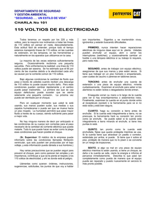 DEPARTAMENTO DE SEGURIDAD
Y GESTIÓN AMBIENTAL
“SEGURIDAD. . . UN ESTILO DE VIDA”
C
CH
HA
AR
RL
LA
A N
No
o 1
10
01
1
1
11
10
0 V
VO
OL
LT
TI
IO
OS
S D
DE
E E
EL
LE
EC
CT
TR
RI
IC
CI
ID
DA
AD
D
Todos tenemos un respeto por los 220 y más
voltios, pero la mayoría nos inclinamos a tratar las líneas
de 110 voltios sin pensar en nada, descuidadamente.
Esta actitud fácil de entender, porque todo el tiempo
estamos manejando líneas de 110 voltios: en las cuerdas
de extensión, en las lamparas, en las herramientas y
naturalmente en los aparatos que utilizamos en la casa.
La mayoría de las veces estamos suficientemente
seguros. Ocasionalmente recibimos una pequeña
sacudida. Pero enfrentemos la realidad: una línea de 110
voltios puede ser asesina. Se ha estimado que el 65 por
ciento de las muertes debido a la electricidad cada año
se causan por la corriente común de 110 voltios.
Bajo algunas condiciones la cantidad de fluido que
pasa a través de ustedes cuando reciben una descarga
de 110 voltios no puede causar mucho daño. Pero esas
condiciones pueden cambiar rápidamente y el cambio
puede pasar inadvertido. La primera vez que se usa
equipo defectuoso puede suceder que se sienta
solamente una pequeña comezón. La próxima vez
puede ser derribado por el choque.
Pero en cualquier momento que usted la esté
usando, sus manos pueden sudar, sus medias o sus
zapatos humedecerse o puede ser que se mueva hacia
un piso mojado. La humedad permitirá que pase mayor
fluido a través de su cuerpo, siendo suficiente para pasar
a mejor vida.
No hay ninguna manera de decir por anticipado si
las condiciones de su cuerpo son correctas para el paso
necesario de la cantidad de corriente eléctrica que pueda
matarle. Todo lo que puede hacer es evitar como la plaga
esas condiciones que hacen posible el choque.
(Sr. Supervisor: El médico de la empresa puede
informarlo sobre las condiciones llamadas fibrilación
ventricular, que solo pueden ser producidas por el bajo
voltaje, y esta información puede dársela a sus hombres.)
Hay varias precauciones que se pueden seguir para
prevenir el choque, pero como parecen tan simples y sin
importancia, contribuye a que se le pierda el respeto a los
110 voltios de electricidad, y ahí es donde está el peligro.
Llámenlas como quieran: órdenes, instrucciones,
sugerencias, solicitudes, los puntos de que voy a hablar
son importantes. Síganlos y se mantendrán vivos,
ignórenlos y estarán buscando dificultades.
PRIMERO, nunca intenten hacer reparaciones
eléctricas de ninguna clase aquí en la planta. Ustedes
pueden enchufar un equipo, abrir o cerrar los
interruptores (switches), y ocasionalmente cambiar un
fusible o una lámpara eléctrica si su trabajo lo requiere,
pero nada más.
SEGUNDO, antes de trabajar con equipo eléctrico,
asegúrense de que sus manos y pies están secos. Si
tiene que trabajar en un piso húmedo o empantanado,
usen suelas de caucho o párense en tablones secos.
TERCERO, antes de enchufar una cuerda de
extensión o una pieza de equipo eléctrico, mírenla
cuidadosamente. Examinen el enchufe para saber si los
alambres no están raídos o desgastados donde entran.
Enseguida corran su mano a lo largo de la cuerda
para ver si hay ensortijamientos o aislamientos rotos.
Finalmente, examinen la cuerda en el punto donde entra
al receptáculo (socket) o la herramienta para ve si no
está raída y está bien segura.
CUARTO, haga su conexión a tierra antes de
enchufar. Si la cuerda está integralmente a tierra, no se
preocupe, la herramienta hará su conexión tan pronto
como se enchufe. Se puede saber si la cuerda está
integralmente a tierra mirando el enchufe, si tiene tres
puntas lo está.
QUINTO, tan pronto como la cuerda esté
enchufada, fíjese que queda protegida mientras se usa.
Si la cuerda tiene que atravesar un pasillo o corredor,
extiéndala por arriba, si puede. Si tiene que ir sobre el
piso, protéjalo de manera que no lo pisen o se convierta
en un riesgo de tropezones.
SEXTO, si algo va mal en una pieza de equipo
eléctrico mientras lo están usando, si tiene un choque, se
daña o la cuerda se zafa, cierre la energía e informe el
percance inmediatamente. Describa lo que pasó tan
completamente como pueda de manera que el equipo
puede ser reparado y puesto nuevamente en servicio lo
más pronto posible.
 