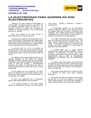DEPARTAMENTO DE SEGURIDAD
Y GESTIÓN AMBIENTAL
“SEGURIDAD. . . UN ESTILO DE VIDA”
C
CH
HA
AR
RL
LA
A N
Nº
º 1
10
02
2
L
LA
A E
EL
LE
EC
CT
TR
RI
IC
CI
ID
DA
AD
D P
PA
AR
RA
A Q
QU
UI
IE
EN
NE
ES
S N
NO
O S
SO
ON
N
E
EL
LE
EC
CT
TR
RI
IC
CI
IS
ST
TA
AS
S
Utilizamos una gran cantidad de electricidad en
nuestro trabajo. Lo usamos como luz y como fuerza. Es
un verdadero salvavidas porque la mala luz y las
máquinas movidas por correas eran mataderos de
hombres en los días anteriores a que la electricidad
entrara en la industria.
Pero como ninguna de las cosas buenas, la
electricidad puede ser mortal si se usa mal.
Se supone que ustedes no son electricistas y por lo
mismo ni la Empresa ni nadie espera que ustedes sepan
como efectuar reparaciones eléctricas. Pero hay algunos
hechos acerca de la electricidad, que ustedes deben
conocer para guardarse de los choques eléctricos.
La primera cosa es: no es la cantidad de
electricidad en circuito lo que hace la diferencia entre la
vida y la muerte. Lo que hace la diferencia es la cantidad
de corriente que pase a través de las partes vitales del
cuerpo.
Por, ejemplo, usted puede trabajar alrededor de una
máquina impulsado por alto voltaje con absoluta
seguridad si usted se mantiene lejos de las conexiones
energizadas, si las máquinas está bien conectada a tierra
(como lo están las nuestras) y apropiadamente
protegidas por fusibles. Si usted tiene que tocar el
equipo, asegúrese que sus manos estén secas y sus pies
en piso seco.
De otra manera, aún una corriente de 110 voltios
para la luz eléctrica de su casa puede matarlo si hace
contacto con manos mojadas o con un piso húmedo, un
tubo de agua o un radiador.
He aquí unas sugerencias que lo mantendrán
seguro contra riesgos eléctricos aquí en la planta.
1º Si cualquier aparato en que usted trabaja
chispea, se sobrecalienta o humea, no trate de repararlo
usted mismo. Ciérrelo e infórmeme o informe a
mantenimiento.
2º Manténgase retirados de los interruptores
(switches), cajas de fusibles, u otros aparatos a menos
que ustedes hayan sido instruidos y autorizados para
manejarlos. Aún si ustedes piensan que los comprenden
completamente es mejor recordar el viejo adagio: “Un
pequeño conocimiento es una cosa peligrosa”.
3º Si están autorizados para reemplazar fusibles,
sigan las instrucciones que se les hayan dado. Una
ligera variación aparentemente inofensiva puede ser
mortal. Y nunca haga un puente en un fusible con una
puntilla y otro metal. El fusible es su mejor aparato de
seguridad en el circuito eléctrico.
4º Cuando deban usar un equipo eléctrico
(incluyendo herramientas eléctricas portátiles o luces de
extensión) en situaciones en donde haya mucha
humedad o donde tengan que hacer contacto con metal
(especialmente agua o tubos de calentamiento)
OBTENGAN EL PERMISO DE SU SUPERVISOR
PRIMERO.
Si ustedes siguen estas reglas y las instrucciones
de operación que se les han dado, no tendremos ningún
accidente de choque eléctrico en nuestro departamento.
Nuestro equipo está bien diseñado, bien conectado a
tierra, bien mantenido.
Pero ningún equipo está hecho a prueba de tontos,
y si tratamos de actuar como tontos, podemos
lesionarnos.
Recuerden esta regla: No aborden ningún trabajo
eléctrico que no se les haya asignado y no ejecuten
ningún trabajo eléctrico que se les haya asignado de
ninguna manera distinta a como se les haya enseñado.
 