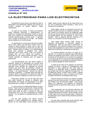 DEPARTAMENTO DE SEGURIDAD
Y GESTIÓN AMBIENTAL
“SEGURIDAD. . . UN ESTILO DE VIDA”
C
CH
HA
AR
RL
LA
A N
Nº
º 1
10
03
3
L
LA
A E
EL
LE
EC
CT
TR
RI
IC
CI
ID
DA
AD
D P
PA
AR
RA
A L
LO
OS
S E
EL
LE
EC
CT
TR
RI
IC
CI
IS
ST
TA
AS
S
Compañeros hoy les diré por qué debemos dejar la
electricidad a los electricistas, dejarlos que recorran los
circuitos, arreglen el equipo eléctrico, hagan
reparaciones.
La razón es muy simple. A menos que hayamos
tenido suficiente instrucción y adiestramiento, no
sabemos lo suficiente de electricidad, apenas si somos
aptos para cometer las equivocaciones que producen
incendio, electrocuciones o ambas cosas. Y aprender
como manejar la electricidad no es fácil. Se necesita
tiempo, trabajo duro y mucha escuela.
La electricidad se conoce hace más de dos siglos.
Hace mucho tiempo que Benjamin Franklin voló una
cometa en plena tormenta y probó que el rayo era
causado por la electricidad que brinca de una nube a la
tierra. Franklin sufrió un choque, no lo suficientemente
fuerte para quemarlo o golpearlo, tuvo suerte.
Fácilmente pudo haber muerto. Volar una cometa lo
bastante alto, con una cuerda que conduzca la
electricidad es una manera extraña de llegar a viejos.
Franklin aprendió lo suficiente para no repetir el
experimento.
Los descubrimientos que han hecho posible la
utilización amplia de la electricidad han ocurrido hace
unos cincuenta años para acá Desde entonces se ha
aprendido como utilizarla con seguridad en muchas
maneras para toda clase de propósitos, también ha
habido necesidad de una terrible cantidad de trabajo
cerebral y de experimentación. Muchos de miles de
científicos e ingenieros. Y colocado sobre todo están los
cincuenta años de experiencia en cientos de miles de
plantas y millones de hogares en el país y en el mundo.
Preguntarán ustedes, por que les digo todo esto?
Solo estoy tratando de recoger la evidencia para
demostrarles que trabajar con electricidad no es oficio
para gentes que no tengan un adiestramiento especial.
Lo que se sabe de la electricidad llenaría una gran
librería. Todos los días se aprende más. Ningún cerebro
humano sería capaz de abarcar todo lo que hay. No
existe nada capaz de saber ni siquiera la parte que
corresponde con el uso de la electricidad en nuestros
hogares. Aún el aspecto de seguridad llenaría un libro
enorme.
Por eso para aquellos que colocan circuitos
eléctricos y hacen instalaciones en nuestras casas y
plantas, se han desarrollado ciertos principios, ciertas
reglas, ciertas normas, algunas de las cuales tienen que
ver con la prevención contra incendios y otras con la
prevención de accidentes.
Estas reglas, normas, se mantienen al día por los
mejores hombres del país en cuestiones eléctricas. Por
eso cuando una persona ignora las exigencias estas
normas se trata de colocar por encima del conocimiento
de aquellas gentes que han dedicado su vida a esos
estudios. Esto no podemos llamarlo confianza en si
mismo, si no más bien una enorme ignorancia.
Para aplicar estas normas, estas normas se
necesitan conocimientos e instrucción especial y
adiestramiento. Esto es lo que hace un electricista. Es
un profesional. Por lo tanto no tenemos que ir contra él,
porque está respaldado por esas normas y representa lo
mejor de conocimientos y experiencia en este ramo.
La corriente eléctrica que fluye a lo largo de un
alambre o un conductor de cualquier clase está tratando
siempre de escaparse hacia tierra o hacia la otra punta
de la línea. El otro alambre en un circuito de os alambres
o a las otros de dos en uno de tres. Esta característica
hace indeseable el uso de alambres temporales debido a
que no están protegidos de daños mecánicos.
A través de los años se ha gastado una tremenda
cantidad de dinero y tiempo en investigaciones para
desarrollar el mejor aislamiento para cada clase de
situación y en desarrollar equipo y aparatos eléctricos
que presten buen servicio y aguanten el trabajo duro. Si
el aislamiento desvía, el fluido vuela a través y calienta
rápido: probablemente un arco o un fuego. Si va a través
de alguien tendremos una fatalidad entre manos.
Muchos hombres se colocan a si mismos en peligro
porque no se dan cuenta que aún 110 voltios pueden ser
tan mortales como los más altos voltajes. Una corriente
alterna con solamente 110 amperios en frecuencia
comercial puede ser igualmente fatal si pasa a través del
corazón.
Para asegurarse que los alambres eléctricos del
equipo están bien hechos y seguros para el uso, se han
montado laboratorios de prueba. Allí se prueban y se da
el visto bueno a los que se encuentra bien. Autorizan a
los fabricantes que en estas formas presentan productos
garantizados.
En todo caso, recuerden este punto principal: deje
las instalaciones eléctricas para los electricistas.
 