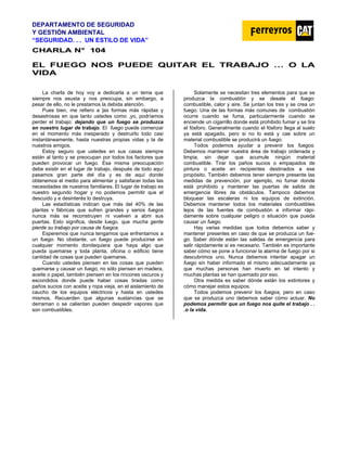 DEPARTAMENTO DE SEGURIDAD
Y GESTIÓN AMBIENTAL
“SEGURIDAD. . . UN ESTILO DE VIDA”
C
CH
HA
AR
RL
LA
A N
N°
° 1
10
04
4
EL FUEGO NOS PUEDE QUITAR EL TRABAJO … O LA
VIDA
La charla de hoy voy a dedicarla a un tema que
siempre nos asusta y nos preocupa, sin embargo, a
pesar de ello, no le prestamos la debida atención.
Pues bien, me refiero a ]as formas más rápidas y
desastrosas en que tanto ustedes como ,yo, podríamos
perder el trabajo: dejando que un fuego se produzca
en nuestro lugar de trabajo. El fuego puede comenzar
en el momento más inesperado y destruirlo todo casi
instantáneamente, hasta nuestras propias vidas y la de
nuestros amigos.
Estoy seguro que ustedes en sus casas siempre
están al tanto y se preocupan por todos los factores que
pueden provocar un fuego. Esa misma preocupación
debe existir en el lugar de trabajo, después de todo aquí
pasamos gran parte del día y es de aquí donde
obtenemos el medio para alimentar y satisfacer todas las
necesidades de nuestros familiares. El lugar de trabajo es
nuestro segundo hogar y no podemos permitir que el
descuido y e desinterés lo destruya.
Las estadísticas indican que más del 40% de las
plantas v fábricas que sufren grandes y serios fuegos
nunca más se reconstruyen ni vuelven a abrir sus
puertas. Esto significa, desde luego, que mucha gente
pierde su trabajo por causa de fuegos.
Esperemos que nunca tengamos que enfrentarnos a
un fuego. No obstante, un fuego puede producirse en
cualquier momento dondequiera que haya algo que
pueda quemarse y toda planta, oficina o edificio tiene
cantidad de cosas que pueden quemarse.
Cuando ustedes piensen en las cosas que pueden
quemarse y causar un fuego, no sólo piensen en madera,
aceite o papel, también piensen en los rincones oscuros y
escondidos donde puede haber cosas tiradas como
paños sucios con aceite y ropa vieja, en el aislamiento de
caucho de los equipos eléctricos y hasta en ustedes
mismos. Recuerden que algunas sustancias que se
derraman o se calientan pueden despedir vapores que
son combustibles.
Solamente se necesitan tres elementos para que se
produzca la combustión y se desate el fuego:
combustible, calor y aire. Se juntan los tres y se crea un
fuego. Una de las formas más comunes de combustión
ocurre cuando se fuma, particularmente cuando se
enciende un cigarrillo donde está prohibido fumar y se tira
el fósforo. Generalmente cuando el fósforo llega al suelo
ya está apagado, pero si no lo está y cae sobre un
material combustible se producirá un fuego.
Todos podemos ayudar a prevenir los fuegos.
Debemos mantener nuestra área de trabajo ordenada y
limpia, sin dejar que acumule ningún material
combustible. Tirar los paños sucios o empapados de
pintura o aceite en recipientes destinados a ese
propósito. También debemos tener siempre presente las
medidas de prevención, por ejemplo, no fumar donde
está prohibido y mantener las puertas de salida de
emergencia libres de obstáculos. Tampoco debemos
bloquear las escaleras ni los equipos de extinción.
Debemos mantener todos los materiales combustibles
lejos de las fuentes de combustión e informar rápi-
damente sobre cualquier peligro o situación que pueda
causar un fuego.
Hay varias medidas que todos debemos saber y
mantener presentes en caso de que se produzca un fue-
go. Saber dónde están las salidas de emergencia para
salir rápidamente si es necesario. También es importante
saber cómo se pone a funcionar la alarma de fuego por si
descubrimos uno. Nunca debemos intentar apagar un
fuego sin haber informado el mismo adecuadamente ya
que muchas personas han muerto en tal intento y
muchas plantas se han quemado por eso.
Otra medida es saber dónde están los extintores y
cómo manejar estos equipos.
Todos podemos prevenir los fuegos, pero en caso
que se produzca uno debemos saber cómo actuar. No
podemos permitir que un fuego nos quite el trabajo . .
.o la vida.
 