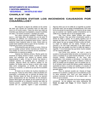 DEPARTAMENTO DE SEGURIDAD
Y GESTIÓN AMBIENTAL
“SEGURIDAD. . . UN ESTILO DE VIDA”
C
CH
HA
AR
RL
LA
A N
N°
° 1
10
06
6
SE PUEDEN EVITAR LOS INCENDIOS CAUSADOS POR
CIGARRILLOS?
Me pregunto si alguno de ustedes se da cuenta
del daño que causan los incendios tanto en este país
como en el mundo entero. Todos los años hay miles de
incendios que destruyen la propiedad y causan la pérdida
de vidas. Y el número aumenta. Y también los costos.
Son estos incendios evitables? Podemos decir
que sí – casi todos ellos. Al rededor de uno de cada 18
incendios en edificios son ocasionados por tormentas
eléctricas. Sobre esto no podemos hacer mucho – pero si
podemos hacer bastante sobre el resto. Sobre todo se
puede hacer bastante sobre el peor de los incendios – el
originado por fumar y por los fósforos.
Profundicemos esto del fumar un poco. Cómo es
que se pueden producir tantos incendios por fumar? Es
muy simple. Es como en la mayoría de los accidentes –
simplemente no usamos la cabeza.
Veamos los fósforos primero. Mucha gente los
enciende sin fijarse donde lo hacen. Cuando los raspan
sobre una superficie muy áspera la cabeza puede
desprenderse y saltar. Si cae en donde hay basura o
material aceitoso, es probable que se produzca un
incendio. Algunos llevan los fósforos sueltos en los
bolsillos. Se olviden que los tienen y ponen otras cosas
tales como cortaplumas, un tornillo, etc. Esto puede
producir un incendio. Lo sabemos ya que les ha sucedido
a muchos.
El fumar es el motivo de muchos incendios en
los bosques. Todos los años miles y miles de árboles son
quemados y arruinados por un período de tiempo muy
largo. Muchas casas de fines de semana se queman
como consecuencia de los incendios de los bosques.
Parece difícil lograr que alguien se dé cuenta de que un
fósforo encendido es un pequeño incendio que trata de
hacerse grande – verdaderamente grande-. Los mismo
sucede con un cigarrillo, cigarro o pipa encendidos.
Algunos dirán que con la colilla de un cigarrillo no pueden
encender nada, que se apaga inmediatamente. Pero esta
forma de pensar es equivocada. La mayoría de las cosas
que se queman con rapidez pueden encenderse con la
colilla de un cigarrillo que no se ha apagado bien.
Hay unas pocas reglas simples que deben
seguirse siempre. Hay que fumar únicamente cuando y
donde se deba y pueda. En la planta significa que ni
siquiera los jefes son una excepción. Siempre hay que
estar seguro de que se apagó el fósforo antes de tirarlo.
Lo mejor es doblarlo con los dedos. Ponerlo en un
cenicero o en otro lugar adecuado si se está adentro.
Siempre hay que apagar muy bien la colilla del cigarro o
cigarrillo. Y si se fuma pipa hay que tener mucho cuidado
con las cenizas calientes.
Una forma muy penosa de morir y que le
sucede a mucha gente todos los años, es fumando en la
cama o acostado en un sofá mirando televisión. Y es tan
cómodo hacerlo. Posiblemente el día haya sido
problemático. Uno empieza a dormitarse. Los dedos se
aflojan y el cigarrillo se cae sobre la sábana o sobre el
sofá. Es posible que se apague, pero es posible que no.
Si el fumador tiene suerte las llamas pueden solamente
quemarle la mano y si actúa con rapidez y no asusta, el
mismo puede apagar el fuego que no ha llegado a causar
grandes daños.
Pero no siempre sucede así. Aveces el fuego
penetra en el colchón y puede que no se extienda ya que
no tiene suficiente aire. Pero con todo siempre se
produce monoxido de carbono. Si se respira esto – el
resto ya no lo conocen.
Si tienen la costumbre de fumar tengan siempre
conciencia de los peligros que estos representa. El
fumar es jugar con fuego. Si fuman háganlo con
cuidado.
 