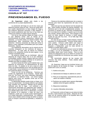 DEPARTAMENTO DE SEGURIDAD
Y GESTIÓN AMBIENTAL
“SEGURIDAD. . . UN ESTILO DE VIDA”
C
CH
HA
AR
RL
LA
A N
Nº
º 1
10
07
7
P
PR
RE
EV
VE
EN
NG
GA
AM
MO
OS
S E
EL
L F
FU
UE
EG
GO
O
(Sr. Supervisor: adapte esta charla a las
condiciones de su propio departamento).
La prevención del fuego es una de las cosas que
debemos practicar todos los días. Nunca se puede decir
que nuestro departamento no tiene riesgos de fuego y
que podemos descansar tranquilos a este respecto. Y
aún cuando pudiéramos decir eso hoy no hay nada que
indique que mañana no habrá ninguno tampoco.
Uno de los más grandes riesgos de fuego y contra
el cual debemos luchar todo el tiempo es el
amontonamiento de basura, desperdicios, material viejo
desechos. Lo he dicho antes y lo volveré a repetir: “Este
departamento debe mantenerse libre de pilas de
desechos”. Tenemos recipientes de metal para echar la
basura y otros materiales combustibles para que puedan
llevárselos. Úsenlos.
Las estadísticas demuestran que la mayoría de los
incendios empezaron en los montones de basura y
desperdicios. Si esas pilas de basura se hubieran
echado a los recipientes muchos de esos lugares no se
hubieran incendiado jamás.
No podemos aceptar que se mantengan pilas de
desechos de ninguna clase .Aún si no son materiales
combustibles, pueden impedir a alguien salir de su sitio si
hay una emergencia o pueden estorbar en el camino de
aquellos que traten de apagar el fuego.
La única manera de evitar que el material viejo y los
desechos se amontonen, es deshaciéndonos de ellos
todos los días. Si ustedes no se van a casa sin antes
echar una ojeada alrededor de su sitio de trabajo para ver
si está limpio, nunca tendremos un montón de desecho,
que pueda dar pábulo a un fuego.
Fumar es otro de los problemas. Tenemos que
cumplir los reglamentos de la empresa. Donde haya
aviso de: “No fumar” que indica materiales inflamables,
no podemos, no debemos fumar. Los únicos lugares
seguros para fumar son aquellas zonas que se Han
designado con ese fin.
La electricidad también puede iniciar un fuego, si no
le da una oportunidad. Si el equipo eléctrico que ustedes
usan necesita una reparación, obtenga que la persona
calificada para ello lo haga. Los sustitutos y las
reparaciones temporales son peligrosas para ustedes y
para cada uno que esté alrededor de ustedes. A menos
que ustedes sepan tanto como un electricista –y muchos
de nosotros no lo sabemos- y traten de hacer una
instalación, puede que el circuito quede sobrecargado o
no lo aíslen adecuada y suficientemente. En cualquiera
de los casos ustedes corren el riesgo de dañar su equipo,
sufrir un choque o quemarse de gravedad, y empezar un
fuego.
Fíjense en los alambres defectuosos de su equipo e
informen para hacer las reparaciones del caso si hay
necesidad.
Otra cosa que hay que observar son los escapes de
gas. Estos pueden proceder de tuberías dañadas o de
mecheros que no han sido completamente cerrados. Si
encuentra un escape de gas, infórmelo inmediatamente.
Por si se trata de un mechero o inyector que no ha sido
bien cerrado, ciérrelo usted mismo. Pero averigüe si hay
razón de haber dejado el mechero a medio apagar.
Puede ser que sea muy duro. Si se halla algo malo,
infórmelo también.
En caso de que un fuego pueda empezar, tenemos
extintores en el departamento. Conozca donde están y
como usarlos. Conozca cuales deben usar según la
clase de fuego y ponga de su parte para que no se
bloqueen u obstaculicen, pues de nada servirán si
ustedes no pueden llegar a ellos.
A veces nos descuidamos porque nunca ha habido
un fuego o no se ha presentado un incendio en las
vecindades desde hace mucho tiempo. Pero la única
manera de asegurarnos que no lo habrá en el futuro es
prevenir el desarrollo de condiciones que puedan causar
el fuego.
He mencionado algunas de las causas más
comunes. Hay otras, además. Todos ustedes saben
cuales son esas.
(Sr. Supervisor: haga que sus hombres formen una
lista de algunas de las causas de fuego. La siguiente
puede servir como un control).
1.- Aceite en los pisos.
2.- Operaciones de trabajo en caliente sin control
3.- Polvo en la maquinaria, especialmente polvo de
aserrín de madera e hilachas.
4.-Tambores que puedan tener vapores inflamables,
apilados cerca de lugares calientes.
5.- Maquinaria recalentada.
6.- Líquidos inflamables derramados.
La Prevención contra el fuego es una tarea de todos
los días y todos tenemos que ayudar. Después de todo,
cada uno de nosotros pierde si la Empresa tiene que
cerrar a causa de un incendio.
 