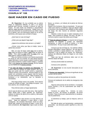 DEPARTAMENTO DE SEGURIDAD
Y GESTIÓN AMBIENTAL
“SEGURIDAD. . . UN ESTILO DE VIDA”
C
CH
HA
AR
RL
LA
A N
N°
° 1
10
08
8
Q
QU
UE
E H
HA
AC
CE
ER
R E
EN
N C
CA
AS
SO
O D
DE
E F
FU
UE
EG
GO
O
(Sr. Supervisor: Es muy probable que su planta
tenga un reglamento definido, un plan y un equipo
especial para informar, combatir y evacuar en caso de
fuegos. En esta charla nos limitamos a esquematizar
algunas reglas generales únicamente. Úselas como una
guía para presentar los procedimientos que deben seguir
en su planta y dar una información básica en el uso de
extintores y otro equipo para combatir el fuego).
¿Qué hacer en caso de fuego?
¿Gritar para que alguien haga algo?
¿Agarrar los extintores más cercano o un balde?
¿Correr como alma que lleva el diablo, hacia la
salida más cercana?
Bien, en caso de fuego usted debe dar la alarma,
debe tratar de sofocar el fuego y debe tratar de salvar el
pellejo. Pero usted no debe gritar, no debe correr, no
debe agarrar cualquier extintor a la loca.
Hay una manera correcta y una manera equivocada
de actuar en caso de incendio. En esta planta tenemos
reglas definidas y mucho equipo moderno contra el fuego
que puede ayudarnos a salvar nuestro trabajo y nuestras
vidas, si lo usamos de manera correcta. De tal manera
que les hablaré de la manera correcta.
1º en caso de fuego, lo primero es informarlo. No
trataría usted de extinguir el fuego primero? No! Si es
algo que pueda salir de nuestro control y expandirse,
notifique primero a los bomberos. Muchos fuegos no han
podido ser controlados porque alguien trató de hacerlo
sin tener suficiente equipo o ayuda. Mejor es llamar a los
bomberos y no necesitarlos, que no llamarlos y
necesitarlos.
Pero haga ambas cosas si es posible. De la alarma
y trate de combatir el fuego. Use trabajo de equipo. Uno
da la alarma, otro combate el fuego.
Para informar sobre un fuego rápidamente:
Use la caja de alarma que esté más cerca. Esto significa
saber dónde está y saber operarla. (Sr. Supervisor:
explique el sistema de alarma de su planta y demuestre
como se opera).
Use el teléfono más cercano si no hay alarma a la
mano. Sepa de antemano a quien llama y cómo
conseguirlo. De completa información: Quién es usted,
donde está, dónde se encuentra el fuego, y como se le
está combatiendo. (Sr. Supervisor: diga a quien se debe
llamar, su número y el método de la planta de informar
los fuegos.
Espere a los bomberos. Esto es importante. Ya sea que
usted use la alarma o el teléfono, haga que alguien salga
a encontrar a los bomberos para dirigirlos al sitio exacto
del fuego. De otra manera se perderán segundos
preciosos.
Advierta a todos los que no están implicados en el
fuego. Pero conserve su cabeza. No corra. No grite. A
menudo el pánico causa más daños que el fuego.
2º Trate de extinguir el fuego. La mayoría de los fuegos
empiezan en pequeño y pueden ser fácilmente
extinguidos, si usted no pierde el tiempo y lo hace
correctamente. He aquí lo que usted debe saber.
Conozca que tipo de fuego es. En materias sólidas,
líquidas inflamables o equipo eléctrico? No use agua en
aceites o petróleos o equipo eléctrico vivo. Causaría su
expansión y hay el peligro de choque. (Sr. Supervisor:
explique las diferentes clases de fuegos en una charla
posterior.
Sepa que tipo de extintores debe usar en las
distintas clases de fuego.
Conozca donde están los extintores.
Conozca como operarlos.
(Sr. Supervisor: en otra reunión demuestre el uso
de los extintores.
3º Evacue con seguridad. Conozca el significado de las
sirenas y de los avisos.
Conozca su parte en las practicas de incendio.
Conozca la localización de la salida de emergencia más
cercana.
Siga las instrucciones de los bomberos o la brigada
contra incendio y de los supervisores que dirijan la
evacuación.
Conserve su cabeza fría. Camine, no corra.
Espere su turno. No empuje, no atropelle. No forme
tumultos, Fíjese donde pisa, especialmente en escaleras.
Use los pasamanos.
Si abandona su trabajo, pare la máquina, cierre el
gas, etc.
No trate de salvar sus herramientas o pertenencias
personales. Las demoras pueden significar su vida o la
de otros.
 