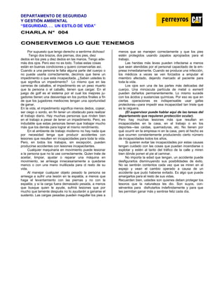 DEPARTAMENTO DE SEGURIDAD
Y GESTIÓN AMBIENTAL
“SEGURIDAD. . . UN ESTILO DE VIDA”
C
CH
HA
AR
RL
LA
A N
N°
° 0
00
04
4
C
CO
ON
NS
SE
ER
RV
VE
EM
MO
OS
S L
LO
O Q
QU
UE
E T
TE
EN
NE
EM
MO
OS
S
Por supuesto que tengo derecho a sentirme dichoso!
Tengo dos brazos, dos piernas, dos pies, diez
dedos en los pies y diez dedos en las manos. Tengo ade-
más dos ojos. Pero eso no es todo. Todas estas cosas
están en buenas condiciones y quiero conservarlas así.
Cuando a una persona le falta alguna parte del cuerpo o
no puede usarla correctamente, decimos que tiene un
impedimento o que esta incapacitada. ¿Saben ustedes lo
que significa un impedimento? Lo mismo que en las
carreras de caballos, el impedimento es un peso muerto
que la persona o el caballo, tienen que cargar. En el
juego de golf es el sistema por el cual los mejores ju-
gadores tienen una desventaja en los puntos finales a fin
de que los jugadores mediocres tengan una oportunidad
de ganar.
En la vida, el impedimento significa menos dedos, cojear,
ser ciego o sordo, en fin tener un obstáculo para realizar
el trabajo diario. Hay muchas personas que rinden bien
en el trabajo a pesar de tener un impedimento. Pero, es
indudable que estas personas tienen que trabajar mucho
más que los demás para lograr el mismo rendimiento.
En el ambiente de trabajo moderno no hay nada que
por necesidad tenga que producir accidentes con
lesiones que resulten en incapacidades para toda la vida.
Pero, en todos los trabajos, sin excepción, pueden
producirse accidentes con Iesiones incapacitantes.
Cualquier maquinaria en movimiento puede lesionar
a la persona que no la use correctamente. Quien trate de
aceitar, limpiar, ajustar o reparar una máquina en
movimiento, se arriesga innecesariamente a quedarse
manco o con una mano inutilizada para cl resto de su
vida.
Al manejar cualquier objeto pesado la persona se
arriesga a sufrir una Iesión en la espalda, a menos que
haga el levantamiento con las piernas y no con la
espalda; y si la carga fuera demasiado pesada, a menos
que busque quien le ayude, sufrirá Iesiones que por
mucho que lamente después no Io ayudarán a ganarse el
sustento. Las cargas pesadas pueden magullar los pies a
menos que se manejen correctamente y que los pies
estén protegidos usando zapatos apropiados para el
trabajo.
Las heridas más leves pueden infectarse a menos
que sean atendidas por el personal capacitado de la em-
presa inmediatamente. Cuando se produce una infección,
los médicos a veces se ven forzados a amputar el
miembro afectado, dejando marcado al paciente para
toda la vida.
Los ojos son una de las partes más delicadas del
cuerpo. Una minúscula partícula de metal o esmeril
pueden dañarlos permanentemente. Lo mismo sucede
con los ácidos y sustancias químicas. Por eso es que en
ciertas operaciones es indispensable usar gafas
protectoras—para impedir esa incapacidad tan triste que
es la ceguera.
(El supervisor puede hablar aquí de las tareas del
departamento que requieren protección ocular).
Pero hay muchas lesiones más que resultan en
incapacidades en la casa, en el trabajo o en los
deportes—las caídas, quemaduras, etc. No tienen por
qué ocurrir en la empresa ni en la casa, pero el hecho es
que ocurren constantemente produciendo cierto número
de incapacidades todos los años.
Si quieren evitar las incapacidades por estas causas
tengan cuidado con las cosas que puedan incendiarse o
explotar y estén al tanto del tráfico de la calle y miren
bien dónde ponen el pie al caminar.
No importa la edad que tengan, un accidente puede
desfigurarlos disminuyendo sus posibilidades de éxito.
No se sentirán contentos cada vez que se miren en el
espejo y vean el cambio operado a causa de un
accidente que pudo haberse evitado. Es algo que puede
amargarlos para el resto de sus vidas.
Recuerden bien, ustedes son quienes deben proteger los
tesoros que la naturaleza les dio. Son suyos, con-
sérvenlos para disfrutarlos indefinidamente y para que
Ies permitan ganar más y sentirse feliz cada día.
 