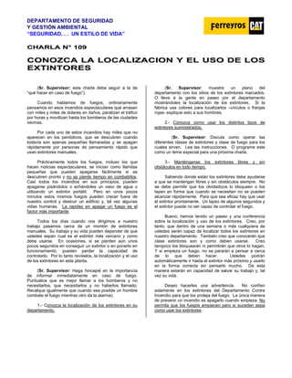 DEPARTAMENTO DE SEGURIDAD
Y GESTIÓN AMBIENTAL
“SEGURIDAD. . . UN ESTILO DE VIDA”
C
CH
HA
AR
RL
LA
A N
N°
° 1
10
09
9
C
CO
ON
NO
OZ
ZC
CA
A L
LA
A L
LO
OC
CA
AL
LI
IZ
ZA
AC
CI
IO
ON
N Y
Y E
EL
L U
US
SO
O D
DE
E L
LO
OS
S
E
EX
XT
TI
IN
NT
TO
OR
RE
ES
S
(Sr. Supervisor: esta charla debe seguir a la de
“qué hacer en caso de fuego”).
Cuando hablamos de fuegos, ordinariamente
pensamos en esos incendios espectaculares que arrasan
con miles y miles de dolares en daños, paralizan el tráfico
por horas y movilizan hasta los bomberos de las ciudades
vecinas.
Por cada uno de estos incendios hay miles que no
aparecen en los periódicos, que se descubren cuando
todavía son apenas pequeñas llamaradas y se apagan
rápidamente por personas de pensamiento rápido que
usan extintores manuales.
Prácticamente todos los fuegos, incluso los que
hacen noticias espectaculares, se inician como llamitas
pequeñas que pueden apagarse fácilmente si se
descubren pronto y no se pierde tiempo en combatirlos.
Casi todos los incendios en sus principios, pueden
apagarse pisándolos o echándoles un vaso de agua o
utilizando un extintor portátil. Pero en unos pocos
minutos estos mismos fuegos pueden crecer fuera de
nuestro control y destruir un edificio y, tal vez algunas
vidas humanas. La rapidez en apagar un fuego es el
factor más importante.
Todos los días cuando nos dirigimos a nuestro
trabajo pasamos cerca de un montón de extintores
manuales. Su trabajo y su vida pueden depender de que
ustedes sepan cual es el extintor más cercano y como
debe usarse. En ocasiones, si se pierden aún unos
pocos segundos en conseguir un extintor o en ponerlo en
funcionamiento, pueden perder la capacidad de
controlarlo. Por lo tanto revíselos, la localización y el uso
de los extintores en esta planta.
(Sr. Supervisor: Haga hincapié en la importancia
de informar inmediatamente en caso de fuego.
Puntualice que es mejor llamar a los bomberos y no
necesitarlos, que necesitarlos y no haberlos llamado.
Recalque igualmente que cuando sea posible un hombre
combate el fuego mientras otro da la alarma).
1.- Conozca la localización de los extintores en su
departamento.
(Sr. Supervisor: muestre un plano del
departamento con los sitios de los extintores marcados.
O lleve a la gente en paseo por el departamento
mostrándoles la localización de los extintores. Si la
fábrica usa colores para localizarlos –círculos o franjas
rojas- explique esto a sus hombres.
2.- Conozca como usar los distintos tipos de
extintores suministrados.
(Sr. Supervisor: Discuta como operar las
diferentes clases de extintores y clase de fuego para los
cuales sirven. Lea las instrucciones. O programe este
como un tema especial para una próxima charla.
3.- Manténganse los extintores libres y sin
obstáculos en todo tiempo.
Sabiendo donde están los extintores debe ayudarse
a que se mantengan libres y sin obstáculos siempre. No
se debe permitir que los olvidadizos lo bloqueen o los
tapen en forma que cuando se necesitan no se pueden
alcanzar rápidamente. Para que sea eficaz hay que usar
el extintor prontamente. Un lapso de algunos segundos y
el extintor puede no ser capaz de controlar el fuego.
Bueno, hemos tenido un paseo y una conferencia
sobre la localización y uso de los extintores. Creo, por
tanto, que dentro de una semana o más cualquiera de
ustedes serán capaz de localizar todos los extintores en
nuestro departamento. También creo que conocerán que
clase extintores son y como deben usarse. Creo
tampoco los bloquearán ni permitirán que otros lo hagan.
Y si empieza un fuego, no se pararán a pensar a cerca
de lo que deben hacer. Ustedes podrán
automáticamente ir hasta el extintor más próximo y usarlo
en la forma correcta sin pensarlo mucho. De esta
manera estarán en capacidad de salvar su trabajo y, tal
vez su vida.
Deseo hacerles una advertencia. No confíen
solamente en los extintores del Departamento Contra
Incendio para que los proteja del fuego. La única manera
de prevenir un incendio es apagarlo cuando empieza. No
permita que los fuegos empiecen pero si suceden sepa
como usar los extintores.
 