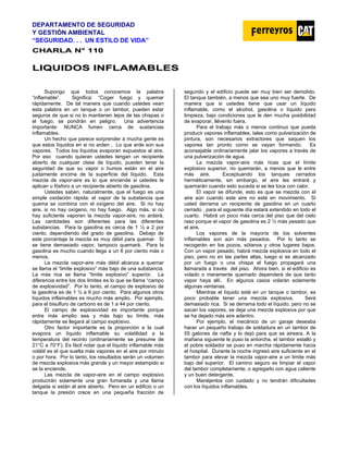 DEPARTAMENTO DE SEGURIDAD
Y GESTIÓN AMBIENTAL
“SEGURIDAD. . . UN ESTILO DE VIDA”
C
CH
HA
AR
RL
LA
A N
N°
° 1
11
10
0
L
LI
IQ
QU
UI
ID
DO
OS
S I
IN
NF
FL
LA
AM
MA
AB
BL
LE
ES
S
Supongo que todos conocemos la palabra
“inflamable”. Significa: “Coger fuego y quemar
rápidamente. De tal manera que cuando ustedes vean
esta palabra en un tanque o un tambor, pueden estar
seguros de que si no lo mantienen lejos de las chispas o
el fuego, se pondrán en peligro. Una advertencia
importante: NUNCA fumen cerca de sustancias
inflamables.
Un hecho que parece sorprender a mucha gente es
que estos líquidos en si no arden . Lo que arde son sus
vapores. Todos los líquidos evaporan expuestos al aire.
Por eso cuando quieran ustedes tengan un recipiente
abierto de cualquier clase de líquido, pueden tener la
seguridad de que su vapor o humos están en el aire
justamente encima de la superficie del líquido. Esta
mezcla de vapor-aire es lo que enciende si ustedes le
aplican u fósforo a un recipiente abierto de gasolina.
Ustedes saben, naturalmente, que el fuego es una
simple oxidación rápida: el vapor de la substancia que
quema se combina con el oxígeno del aire. Si no hay
aire, si no hay oxígeno, no hay fuego. Algo más, si no
hay suficiente vaporen la mezcla vapor-aire, no arderá.
Las cantidades son diferentes para las diferentes
substancias. Para la gasolina es cerca de 1 ½ a 2 por
ciento, dependiendo del grado de gasolina. Debajo de
este porcentaje la mezcla es muy débil para quemar. Si
se tiene demasiado vapor, tampoco quemará. Para la
gasolina es mucho cuando llega a un 6 por ciento más o
menos.
La mezcla vapor-aire más débil alcanza a quemar
se llama el “limite explosivo” más bajo de una substancia.
La más rica se llama “limite explosivo” superior. La
diferencia entre los dos limites es lo que se llama “campo
de explosividad”. Por lo tanto, el campo de explosivo de
la gasolina es de 1 ½ a 6 por ciento. Para algunos otros
líquidos inflamables es mucho más amplio. Por ejemplo,
para el bisulfuro de carbono es de 1 a 44 por ciento.
El campo de explosividad es importante porque
entre más amplio sea y más bajo su límite, más
rápidamente se llegará al campo explosivo.
Otro factor importante es la proporción a la cual
evapora un líquido inflamable su volatilidad a la
temperatura del recinto (ordinariamente se presume de
21°C a 70°F). Es fácil notar que el líquido inflamable más
volátil es el que suelta más vapores en el aire por minuto
o por hora. Por lo tanto, los resultados serán un volumen
de mezcla explosiva más grande y un mayor estampido si
se la enciende.
Las mezcla de vapor-aire en el campo explosivo
producirán solamente una gran fumarada y una llama
delgada si están al aire abierto. Pero en un edificio o un
tanque la presión crece en una pequeña fracción de
segundo y el edificio puede ser muy bien ser demolido.
El tanque también, a menos que sea uno muy fuerte. De
manera que si ustedes tiene que usar un líquido
inflamable, como el alcohol, gasolina o líquido para
limpieza, bajo condiciones que le den mucha posibilidad
de evaporar, llévenlo fuera.
Para el trabajo más o menos continuo que pueda
producir vapores inflamables, tales como pulverización de
pintura, son necesarios extractores que saquen los
vapores tan pronto como se vayan formando. Es
aconsejable ordinariamente jalar los vapores a través de
una pulverización de agua.
La mezcla vapor-aire más ricas que el límite
explosivo superior, no quemarán, a menos que le entre
más aire. Exceptuando los tanques cerrados
herméticamente, sin embargo, el aire les entrará y
quemarán cuando esto suceda si se les toca con calor.
El vapor se difunde, esto es que se mezcla con el
aire aún cuando este aire no esté en movimiento. Si
usted derrama un recipiente de gasolina en un cuarto
cerrado , para el siguiente día estará extendido en todo el
cuarto. Habrá un poco más cerca del piso que del cielo
raso porque el vapor de gasolina es 2 ½ más pesado que
el aire.
Los vapores de la mayoría de los solventes
inflamables son aún más pesados. Por lo tanto se
recogerán en los pozos, sótanos y otros lugares bajos.
Con un vapor pesado, habrá mezcla explosiva en todo el
piso, pero no en las partes altas, luego si es alcanzado
por un fuego o una chispa el fuego propagará una
llamarada a través del piso. Ahora bien, si el edificio es
volado o meramente quemado dependerá de que tanto
vapor haya allí. En algunos casos volarán solamente
algunas ventanas.
Mientras el líquido esté en un tanque o tambor, es
poco probable tener una mezcla explosiva. Será
demasiado rica. Si se derrama todo el líquido, pero no se
sacan los vapores, se deja una mezcla explosiva por que
se ha dejado más aire adentro.
Por ejemplo, el mecánico de un garaje deseaba
hacer un pequeño trabajo de soldadura en un tambor de
55 galones de nafta y lo dejó para que se aireara. A la
mañana siguiente le puso la antorcha, el tambor estalló y
el pobre soldador se puso en marcha rápidamente hacia
el hospital. Durante la noche ingresó aire suficiente en el
tambor para elevar la mezcla vapor-aire a un limite más
bajo del superior. El camino seguro es limpiar el vapor
del tambor completamente, o agregarlo con agua caliente
y un buen detergente.
Manéjenlos con cuidado y no tendrán dificultades
con los líquidos inflamables.
 