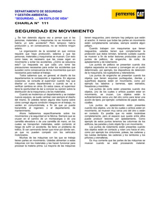 DEPARTAMENTO DE SEGURIDAD
Y GESTIÓN AMBIENTAL
“SEGURIDAD. . . UN ESTILO DE VIDA”
C
CH
HA
AR
RL
LA
A N
N°
° 1
11
11
1
S
SE
EG
GU
UR
RI
ID
DA
AD
D E
EN
N M
MO
OV
VI
IM
MI
IE
EN
NT
TO
O
¿ Se han detenido alguna vez a pensar que si las
personas, materiales y maquinarias no se movieran no
habría un solo accidente? Pero tampoco habría
producción y, en consecuencia, no se recibiría ningún
salario.
La organización de la sociedad en que vivimos
requiere que haya producción, salarios y que las
personas, materiales y maquinarias se muevan. Con esto
como base, es necesario que las cosas sigan en
movimiento y evitar los accidentes. ¿Cómo se soluciona
esto? La respuesta es que cada uno tome las
precauciones necesarias para evitar los accidentes que
suceden como consecuencia de los movimientos que son
necesarios para realizar el trabajo.
Todos sabemos que, en general, el diseño de los
departamentos le corresponde a ingeniería. En algunas
ocasiones, se consulta al supervisor cuando hay que
diseñar un nuevo departamento o cuando se va a
verificar cambios en otros. En estos casos, el supervisor
tiene la oportunidad de dar a conocer su opinión sobre la
distribución de la maquinaria y de los materiales.
Cuando se moderniza un departamento y se instalan
nuevos equipos, se suele cambiar casi siempre el diseño
del mismo. Si ustedes tienen alguna idea buena sobre
cómo corregir alguna condición insegura en el trabajo, no
vacilen en comunicármela, a fin de que yo pueda
transmitirla al ingeniero o al departamento de
mantenimiento.
Ahora hablaremos específicamente sobre los
movimientos y la seguridad en la fábrica. Siempre que se
cruzan en el camino de un montacargas o de una
carretilla elevadora o de una carretilla de mano, en los
cuales se transportan materiales, están corriendo el
riesgo de sufrir un accidente. Se tiene un problema de
tráfico. Si van caminando tienen que mirar por dónde van,
ya que no pueden competir con los vehículos
motorizados.
Muchas de las máquinas con las que se trabaja
tienen partes en movimiento. Ustedes alimentan a estas
máquinas con los materiales y las hacen funcionar para
procesar la materia prima. La mayoría de las máquinas
tienen resguardos, pero siempre hay peligros que están
al acecho. A menos que todas las partes en movimiento
estén completamente cerradas, siempre existirá algún
peligro.
Cuando trabajen con maquinarias que tienen
resguardos, ustedes tienen que complementar la
protección que éstos brindan, teniendo cuidado cuando
se mueven a fin de evitar lesiones producidas por los
puntos de pellizco, de enganche, de corte, de
aplastamiento y de rodamiento.
Los puntos de pellizco se presentan cuando dos
objetos separados se mueven y convergen en un punto
determinado, por ejemplo, los dispositivos de detención
de la maquinaria, Ios sujetadores y retenedores.
Los puntos de enganche se presentan cuando los
objetos que tienen esquinas puntiagudas, dientes y
superficies ásperas están en movimiento, como por
ejemplo los taladros y barrenas, ejes estriados,
fresadoras y mandriles.
Los puntos de corte están presentes cuando dos
objetos, uno de los cuales o ambos pueden estar en
movimiento, se cruzan. Los objetos están lo
suficientemente cerca uno del otro como para tener una
acción de tijera, por ejemplo: cortadoras de papel, dados,
cizallas.
Los puntos de aplastamiento están presentes
cuando dos objetos, uno de los cuales o ambos están en
movimiento, se mueven muy cerca uno del otro o están
en contacto. Es posible que no estén tocándose
completamente, pero el espacio que queda entre ellos
puede producir lesiones por aplastamiento. Como
ejemplo de estos puntos tenemos las columnas de los
edificios, las paredes y todo objeto fijo o en movimiento.
Los puntos de rodamiento están presentes cuando
dos objetos están en contacto y rotan uno hacia el otro,
como por ejemplo los cinturones, poleas, las cadenas y
Ias ruedas dentadas, las cadenas y los tambores y los
piñones y cremalleras.
Es muy corriente que las partes de las máquinas se
muevan cuando se está procesando material.
 