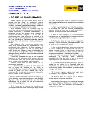 DEPARTAMENTO DE SEGURIDAD
Y GESTIÓN AMBIENTAL
“SEGURIDAD. . . UN ESTILO DE VIDA”
C
CH
HA
AR
RL
LA
A N
N°
° 1
11
12
2
U
US
SO
O D
DE
E L
LA
A M
MA
AQ
QU
UI
IN
NA
AR
RI
IA
A
Todos sabemos que en nuestra fábrica, a fin de
cumplir con las metas de producción, algunos
trabajadores tienen que trabajar con ciertas máquinas,
supuesto, claro está, que están autorizados a manejarlas
y, en consecuencia, debidamente entrenados.
Muy raramente ocurre un accidente con una
máquina o una herramienta cuando son mantenidas en
buenas condiciones y operadas correctamente. Los
accidentes ocurren, en general, como resultado de
prácticas de trabajo inseguras y de la falta de
conocimiento para hacer funcionar la máquina en la
forma correcta y con seguridad. En resumen podemos
decir que solamente las máquinas pueden ser operadas
por quien haya sido entrenado y esté autorizado pare
hacerlo.
Las máquinas y las herramientas cuestan mucho
dinero y se necesita gente muy experimentada y con
conocimiento para repararlas. Un buen operador se
enorgullece de su máquina y la trata con respeto. Sabe
que si la trata bien logrará un producto de calidad, pero
que si le quite los resguardos y tiene una actitud de
despreocupación, la máquina puede vengarse quitándole
un dedo o la mano.
Como todo trabajador sabe que el usar un equipo
cuando no se está autorizado puede causar problemas,
no voy a insistir sobre ese, pero sí quiero repetirles que
nunca trabajen con una máquina que no conozcan.
Veamos ahora como se debe trabajar en una
máquina con seguridad:
1. Siempre hay que vestirse de forma tal que la
ropa no pueda ser atrapada por las partes en
movimiento. La ropa, mangas, puños, corbatas y alhajas
sueltas no deben ser nunca usados cerca de la
maquinaria. En ciertos tipos de máquinas los guantes
también pueden ser muy peligrosos;
2. Hay que mantener siempre la mente en el trabajo, el
soñar despierto puede transformarse en una pesadilla.
Hay que evitar las conversaciones que no están
relacionadas con el trabajo, ya que las distracciones
suelen ser muy peligrosas;
3. A menos que la máquina esté completamente
parada y se haya colocado el candado y la tarjeta, no hay
que quitar el resguardo; antes de arrancar la máquina
hay que asegurarse de que el resguardo se ha colocado
nuevamente;
4. No es seguro trabajar en una máquina cuando uno
no se siente bien. Hay que informar inmediatamente
cualquier problema físico que se esté padeciendo e
incluso si se está preocupado emocionalmente;
5. Antes de poner la máquina en funcionamiento hay
que asegurarse de que ésta está en buenas condiciones
y que todos los resguardos están en su lugar;
6. No hay que tratar de hacer ningún arreglo en la
máquina, y hay que informar lo que está sucediendo, a fin
de que la persona competente la repare;
7. Las herramientas de corte deben ser mantenidas
en buenas condiciones. Si la herramienta está roma, se
pueden producir roturas, lo mismo que si se use una
presión o velocidad excesivas. Estas roturas pueden dar
por resultado cortaduras y pinchaduras dolorosas;
8. Hay que estar seguros de que las paradas,
alimentación y velocidad están graduadas
adecuadamente. Hay que saber lo que va a suceder
antes de poner la máquina en funcionamiento;
9. Cuando se termina de trabajar, hay que quitar las
virutas con un cepillo. Si es necesario usar aire
comprimido, hay que prestar especial atención a las
partículas que pueden salir disparadas. Se debe proteger
a los que están cerca;
10. Al aceitar, engrasar, regular, hacer algún ajuste
en la máquina, hay que pararla siempre; y,
11. Cuando haya que alejarse de la máquina,
aunque sea por un instante, apáguenla.
Hemos mencionado aquí once reglas de seguridad
para operar máquinas. Podríamos mencionar muchas
otras, pero en este caso tendríamos que referimos a
máquinas en particular.
 